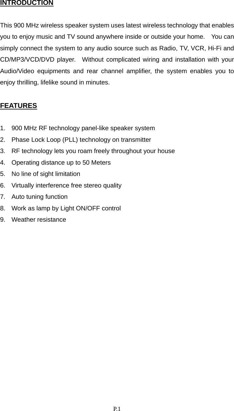    P. 1 INTRODUCTION  This 900 MHz wireless speaker system uses latest wireless technology that enables you to enjoy music and TV sound anywhere inside or outside your home.    You can simply connect the system to any audio source such as Radio, TV, VCR, Hi-Fi and CD/MP3/VCD/DVD player.  Without complicated wiring and installation with your Audio/Video equipments and rear channel amplifier, the system enables you to enjoy thrilling, lifelike sound in minutes.  FEATURES  1.  900 MHz RF technology panel-like speaker system 2.  Phase Lock Loop (PLL) technology on transmitter 3.  RF technology lets you roam freely throughout your house 4.  Operating distance up to 50 Meters 5.  No line of sight limitation 6.  Virtually interference free stereo quality 7.  Auto tuning function 8.  Work as lamp by Light ON/OFF control 9. Weather resistance               