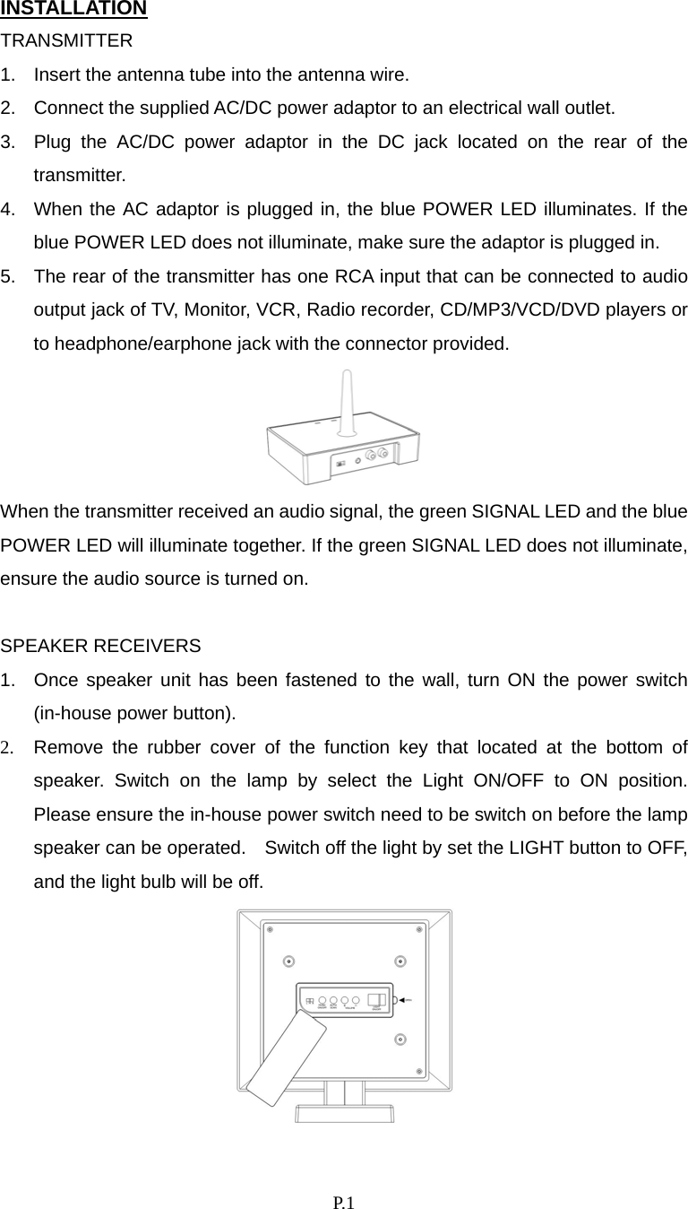    P. 1 INSTALLATION TRANSMITTER 1.  Insert the antenna tube into the antenna wire. 2.  Connect the supplied AC/DC power adaptor to an electrical wall outlet. 3.  Plug the AC/DC power adaptor in the DC jack located on the rear of the transmitter. 4.  When the AC adaptor is plugged in, the blue POWER LED illuminates. If the blue POWER LED does not illuminate, make sure the adaptor is plugged in. 5.  The rear of the transmitter has one RCA input that can be connected to audio output jack of TV, Monitor, VCR, Radio recorder, CD/MP3/VCD/DVD players or to headphone/earphone jack with the connector provided.  When the transmitter received an audio signal, the green SIGNAL LED and the blue POWER LED will illuminate together. If the green SIGNAL LED does not illuminate, ensure the audio source is turned on.  SPEAKER RECEIVERS 1.  Once speaker unit has been fastened to the wall, turn ON the power switch (in-house power button). 2.  Remove the rubber cover of the function key that located at the bottom of speaker. Switch on the lamp by select the Light ON/OFF to ON position.  Please ensure the in-house power switch need to be switch on before the lamp speaker can be operated.    Switch off the light by set the LIGHT button to OFF, and the light bulb will be off.  