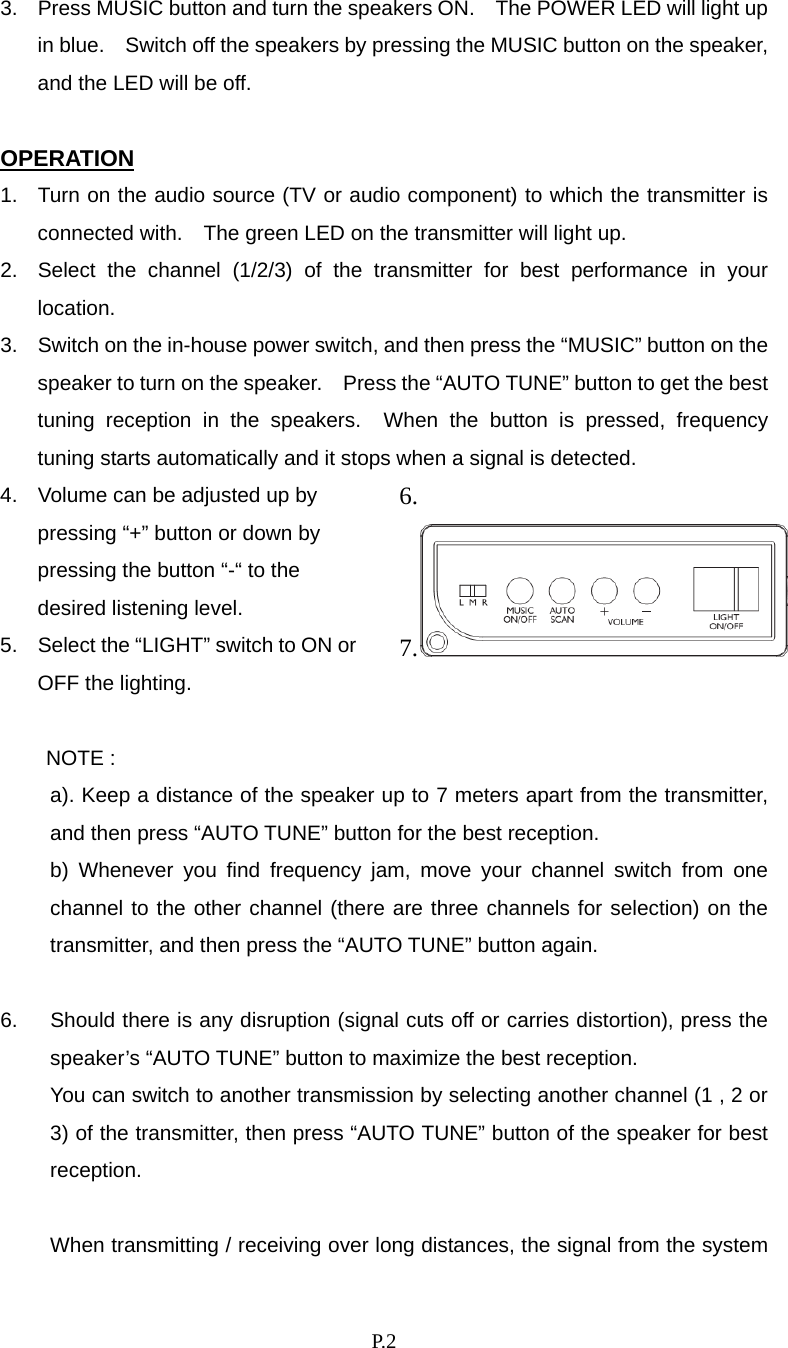    P. 2 3.  Press MUSIC button and turn the speakers ON.    The POWER LED will light up in blue.    Switch off the speakers by pressing the MUSIC button on the speaker, and the LED will be off.  OPERATION 1.  Turn on the audio source (TV or audio component) to which the transmitter is connected with.    The green LED on the transmitter will light up. 2.  Select the channel (1/2/3) of the transmitter for best performance in your location. 3.  Switch on the in-house power switch, and then press the “MUSIC” button on the speaker to turn on the speaker.    Press the “AUTO TUNE” button to get the best tuning reception in the speakers.  When the button is pressed, frequency tuning starts automatically and it stops when a signal is detected. 4.  Volume can be adjusted up by pressing “+” button or down by pressing the button “-“ to the desired listening level. 5.  Select the “LIGHT” switch to ON or OFF the lighting. 6.  7. NOTE : a). Keep a distance of the speaker up to 7 meters apart from the transmitter, and then press “AUTO TUNE” button for the best reception.   b) Whenever you find frequency jam, move your channel switch from one channel to the other channel (there are three channels for selection) on the transmitter, and then press the “AUTO TUNE” button again.  6.  Should there is any disruption (signal cuts off or carries distortion), press the speaker’s “AUTO TUNE” button to maximize the best reception.     You can switch to another transmission by selecting another channel (1 , 2 or 3) of the transmitter, then press “AUTO TUNE” button of the speaker for best reception.  When transmitting / receiving over long distances, the signal from the system 
