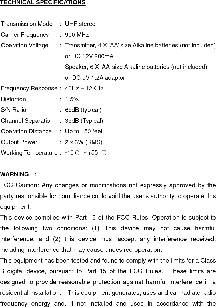  TECHNICAL SPECIFICATIONS  Transmission Mode  :  UHF stereo Carrier Frequency  :  900 MHz Operation Voltage  :  Transmitter, 4 X ‘AA’ size Alkaline batteries (not included) or DC 12V 200mA     Speaker, 6 X ‘AA’ size Alkaline batteries (not included)   or DC 9V 1.2A adaptor Frequency Response :  40Hz – 12KHz Distortion : 1.5% S/N Ratio  :  65dB (typical) Channel Separation  :  35dB (Typical) Operation Distance  :  Up to 150 feet Output Power  :  2 x 3W (RMS) Working Temperature :  -10℃ ~ +55 ℃  WARNING  :  FCC Caution: Any changes or modifications not expressly approved by the party responsible for compliance could void the user&apos;s authority to operate this equipment.   This device complies with Part 15 of the FCC Rules. Operation is subject to the following two conditions: (1) This device may not cause harmful interference, and (2) this device must accept any interference received, including interference that may cause undesired operation. This equipment has been tested and found to comply with the limits for a Class B digital device, pursuant to Part 15 of the FCC Rules.  These limits are designed to provide reasonable protection against harmful interference in a residential installation.  This equipment generates, uses and can radiate radio frequency energy and, if not installed and used in accordance with the 