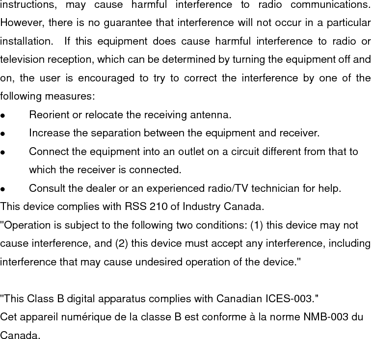 instructions, may cause harmful interference to radio communications.  However, there is no guarantee that interference will not occur in a particular installation.  If this equipment does cause harmful interference to radio or television reception, which can be determined by turning the equipment off and on, the user is encouraged to try to correct the interference by one of the following measures:   Reorient or relocate the receiving antenna.   Increase the separation between the equipment and receiver.   Connect the equipment into an outlet on a circuit different from that to which the receiver is connected.   Consult the dealer or an experienced radio/TV technician for help. This device complies with RSS 210 of Industry Canada. &quot;Operation is subject to the following two conditions: (1) this device may not cause interference, and (2) this device must accept any interference, including interference that may cause undesired operation of the device.&quot;  &quot;This Class B digital apparatus complies with Canadian ICES-003.&quot; Cet appareil numérique de la classe B est conforme à la norme NMB-003 du Canada. 