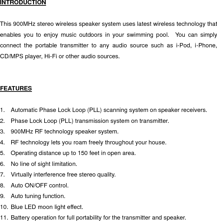  INTRODUCTION  This 900MHz stereo wireless speaker system uses latest wireless technology that enables you to enjoy music outdoors in your swimming pool.  You can simply connect the portable transmitter to any audio source such as i-Pod, i-Phone, CD/MPS player, Hi-Fi or other audio sources.   FEATURES  1.  Automatic Phase Lock Loop (PLL) scanning system on speaker receivers. 2.  Phase Lock Loop (PLL) transmission system on transmitter. 3.  900MHz RF technology speaker system. 4.  RF technology lets you roam freely throughout your house. 5.  Operating distance up to 150 feet in open area. 6.  No line of sight limitation. 7.  Virtually interference free stereo quality. 8.  Auto ON/OFF control. 9.  Auto tuning function. 10. Blue LED moon light effect. 11. Battery operation for full portability for the transmitter and speaker. 