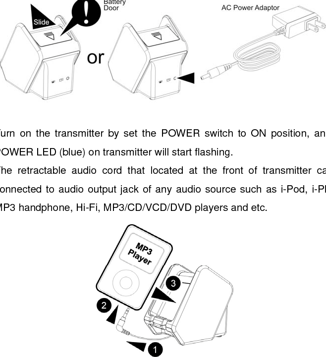  INSTALLATION TRANSMITTER 1.  Connect the supplied AC power adaptor to an electrical wall outlet. 2.  Plug the AC power adaptor (12V/200mA) in the DC jack located on the rear of the transmitter, or you can insert 4 X “AA” size ALKALINE batteries into the battery compartment of the transmitter with correct polarity.    3.  Turn on the transmitter by set the POWER switch to ON position, and the POWER LED (blue) on transmitter will start flashing. 4.  The retractable audio cord that located at the front of transmitter can be connected to audio output jack of any audio source such as i-Pod, i-Phone, MP3 handphone, Hi-Fi, MP3/CD/VCD/DVD players and etc.  5.  As soon as the transmitter is receiving the audio signal, the POWER LED (blue) will illuminate steadily. 