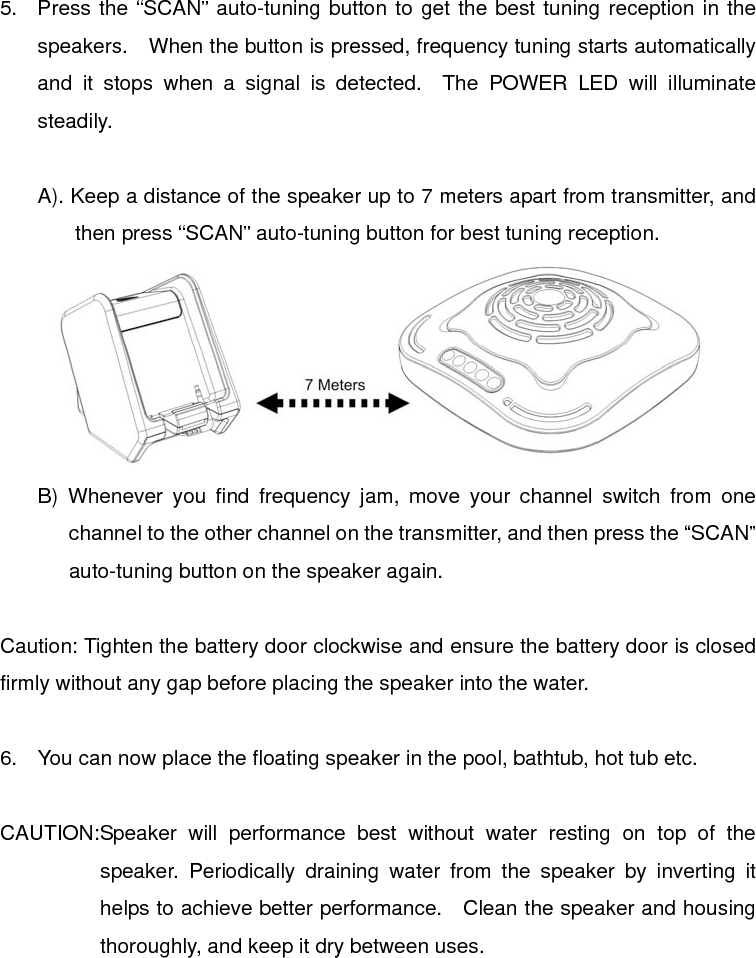  5.  Press the “SCAN” auto-tuning button to get the best tuning reception in the speakers.    When the button is pressed, frequency tuning starts automatically and it stops when a signal is detected.  The POWER LED will illuminate steadily.  A). Keep a distance of the speaker up to 7 meters apart from transmitter, and then press “SCAN” auto-tuning button for best tuning reception.  B) Whenever you find frequency jam, move your channel switch from one channel to the other channel on the transmitter, and then press the “SCAN” auto-tuning button on the speaker again.  Caution: Tighten the battery door clockwise and ensure the battery door is closed firmly without any gap before placing the speaker into the water.  6.  You can now place the floating speaker in the pool, bathtub, hot tub etc.  CAUTION: Speaker will performance best without water resting on top of the speaker. Periodically draining water from the speaker by inverting it helps to achieve better performance.   Clean the speaker and housing thoroughly, and keep it dry between uses.    