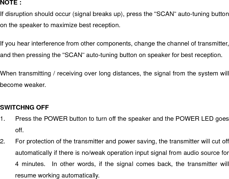  NOTE : If disruption should occur (signal breaks up), press the “SCAN” auto-tuning button on the speaker to maximize best reception.  If you hear interference from other components, change the channel of transmitter, and then pressing the “SCAN” auto-tuning button on speaker for best reception.  When transmitting / receiving over long distances, the signal from the system will become weaker.  SWITCHNG OFF 1.  Press the POWER button to turn off the speaker and the POWER LED goes off. 2.  For protection of the transmitter and power saving, the transmitter will cut off automatically if there is no/weak operation input signal from audio source for 4 minutes.  In other words, if the signal comes back, the transmitter will resume working automatically.              