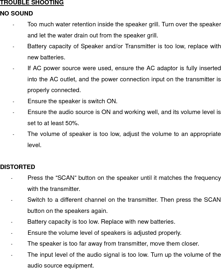  TROUBLE SHOOTING NO SOUND -  Too much water retention inside the speaker grill. Turn over the speaker and let the water drain out from the speaker grill. -  Battery capacity of Speaker and/or Transmitter is too low, replace with new batteries. -  If AC power source were used, ensure the AC adaptor is fully inserted into the AC outlet, and the power connection input on the transmitter is properly connected. -  Ensure the speaker is switch ON. -  Ensure the audio source is ON and working well, and its volume level is set to at least 50%. -  The volume of speaker is too low, adjust the volume to an appropriate level.  DISTORTED -  Press the “SCAN” button on the speaker until it matches the frequency with the transmitter. -  Switch to a different channel on the transmitter. Then press the SCAN button on the speakers again. -  Battery capacity is too low. Replace with new batteries. -  Ensure the volume level of speakers is adjusted properly. -  The speaker is too far away from transmitter, move them closer. -  The input level of the audio signal is too low. Turn up the volume of the audio source equipment.     