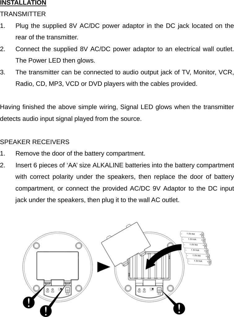 INSTALLATION TRANSMITTER 1.  Plug the supplied 8V AC/DC power adaptor in the DC jack located on the rear of the transmitter.     2.  Connect the supplied 8V AC/DC power adaptor to an electrical wall outlet.  The Power LED then glows. 3.  The transmitter can be connected to audio output jack of TV, Monitor, VCR, Radio, CD, MP3, VCD or DVD players with the cables provided.    Having finished the above simple wiring, Signal LED glows when the transmitter detects audio input signal played from the source.    SPEAKER RECEIVERS 1.  Remove the door of the battery compartment. 2.  Insert 6 pieces of ‘AA’ size ALKALINE batteries into the battery compartment with correct polarity under the speakers, then replace the door of battery compartment, or connect the provided AC/DC 9V Adaptor to the DC input jack under the speakers, then plug it to the wall AC outlet.     