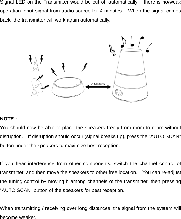 Signal LED on the Transmitter would be cut off automatically if there is no/weak operation input signal from audio source for 4 minutes.   When the signal comes back, the transmitter will work again automatically.    NOTE : You should now be able to place the speakers freely from room to room without disruption.    If disruption should occur (signal breaks up), press the “AUTO SCAN” button under the speakers to maximize best reception.  If you hear interference from other components, switch the channel control of transmitter, and then move the speakers to other free location.    You can re-adjust the tuning control by moving it among channels of the transmitter, then pressing “AUTO SCAN” button of the speakers for best reception.  When transmitting / receiving over long distances, the signal from the system will become weaker.      
