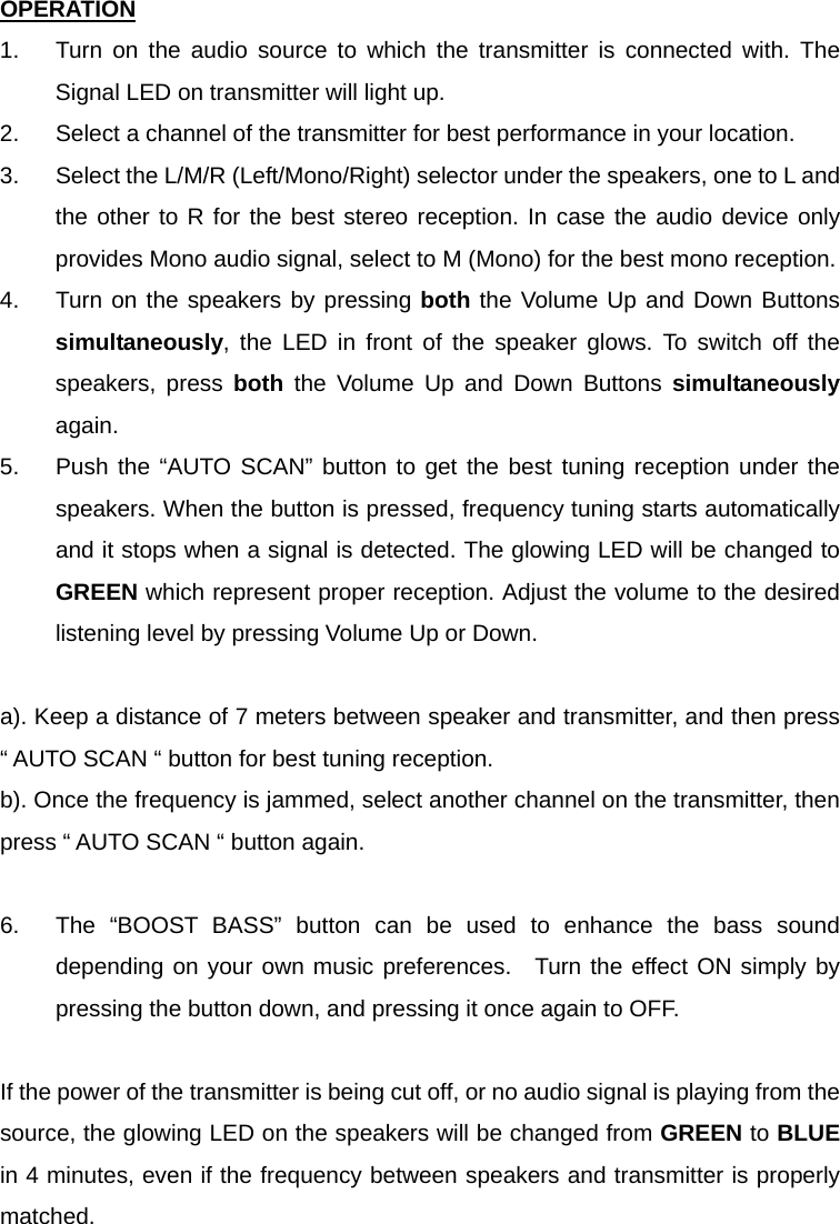 OPERATION 1.  Turn on the audio source to which the transmitter is connected with. The Signal LED on transmitter will light up. 2.  Select a channel of the transmitter for best performance in your location. 3.  Select the L/M/R (Left/Mono/Right) selector under the speakers, one to L and the other to R for the best stereo reception. In case the audio device only provides Mono audio signal, select to M (Mono) for the best mono reception. 4.  Turn on the speakers by pressing both the Volume Up and Down Buttons simultaneously, the LED in front of the speaker glows. To switch off the speakers, press both the Volume Up and Down Buttons simultaneously again. 5.  Push the “AUTO SCAN” button to get the best tuning reception under the speakers. When the button is pressed, frequency tuning starts automatically and it stops when a signal is detected. The glowing LED will be changed to GREEN which represent proper reception. Adjust the volume to the desired listening level by pressing Volume Up or Down.  a). Keep a distance of 7 meters between speaker and transmitter, and then press “ AUTO SCAN “ button for best tuning reception. b). Once the frequency is jammed, select another channel on the transmitter, then press “ AUTO SCAN “ button again.  6.  The “BOOST BASS” button can be used to enhance the bass sound depending on your own music preferences.  Turn the effect ON simply by pressing the button down, and pressing it once again to OFF.  If the power of the transmitter is being cut off, or no audio signal is playing from the source, the glowing LED on the speakers will be changed from GREEN to BLUE in 4 minutes, even if the frequency between speakers and transmitter is properly matched. 