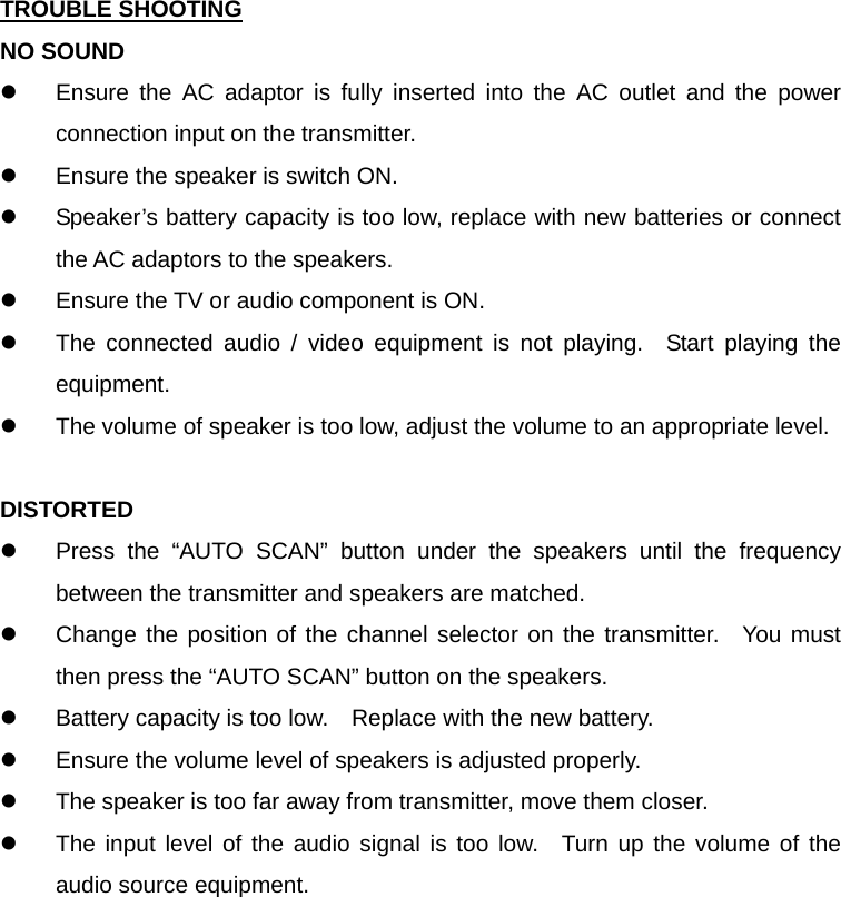 TROUBLE SHOOTING NO SOUND z  Ensure the AC adaptor is fully inserted into the AC outlet and the power connection input on the transmitter. z  Ensure the speaker is switch ON. z  Speaker’s battery capacity is too low, replace with new batteries or connect the AC adaptors to the speakers. z  Ensure the TV or audio component is ON. z  The connected audio / video equipment is not playing.  Start playing the equipment. z  The volume of speaker is too low, adjust the volume to an appropriate level.  DISTORTED z  Press the “AUTO SCAN” button under the speakers until the frequency between the transmitter and speakers are matched. z  Change the position of the channel selector on the transmitter.  You must then press the “AUTO SCAN” button on the speakers. z  Battery capacity is too low.    Replace with the new battery. z  Ensure the volume level of speakers is adjusted properly. z  The speaker is too far away from transmitter, move them closer. z  The input level of the audio signal is too low.  Turn up the volume of the audio source equipment.         