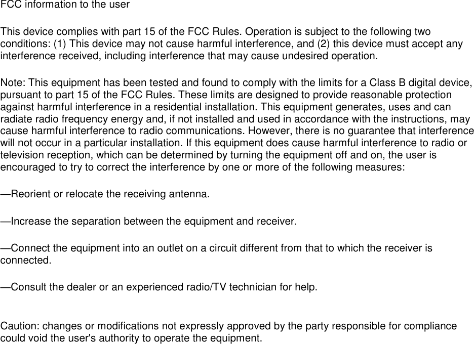FCC information to the user This device complies with part 15 of the FCC Rules. Operation is subject to the following two conditions: (1) This device may not cause harmful interference, and (2) this device must accept any interference received, including interference that may cause undesired operation. Note: This equipment has been tested and found to comply with the limits for a Class B digital device, pursuant to part 15 of the FCC Rules. These limits are designed to provide reasonable protection against harmful interference in a residential installation. This equipment generates, uses and can radiate radio frequency energy and, if not installed and used in accordance with the instructions, may cause harmful interference to radio communications. However, there is no guarantee that interference will not occur in a particular installation. If this equipment does cause harmful interference to radio or television reception, which can be determined by turning the equipment off and on, the user is encouraged to try to correct the interference by one or more of the following measures: —Reorient or relocate the receiving antenna. —Increase the separation between the equipment and receiver. —Connect the equipment into an outlet on a circuit different from that to which the receiver is connected. —Consult the dealer or an experienced radio/TV technician for help.  Caution: changes or modifications not expressly approved by the party responsible for compliance could void the user&apos;s authority to operate the equipment.  