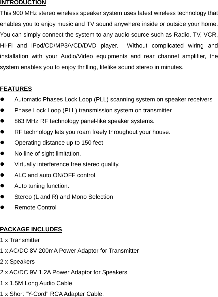 INTRODUCTION This 900 MHz stereo wireless speaker system uses latest wireless technology that enables you to enjoy music and TV sound anywhere inside or outside your home.   You can simply connect the system to any audio source such as Radio, TV, VCR, Hi-Fi and iPod/CD/MP3/VCD/DVD player.  Without complicated wiring and installation with your Audio/Video equipments and rear channel amplifier, the system enables you to enjoy thrilling, lifelike sound stereo in minutes.  FEATURES z  Automatic Phases Lock Loop (PLL) scanning system on speaker receivers z  Phase Lock Loop (PLL) transmission system on transmitter z  863 MHz RF technology panel-like speaker systems. z  RF technology lets you roam freely throughout your house. z  Operating distance up to 150 feet z  No line of sight limitation. z  Virtually interference free stereo quality. z  ALC and auto ON/OFF control. z  Auto tuning function. z  Stereo (L and R) and Mono Selection z Remote Control  PACKAGE INCLUDES 1 x Transmitter 1 x AC/DC 8V 200mA Power Adaptor for Transmitter 2 x Speakers 2 x AC/DC 9V 1.2A Power Adaptor for Speakers 1 x 1.5M Long Audio Cable 1 x Short &quot;Y-Cord&quot; RCA Adapter Cable. 