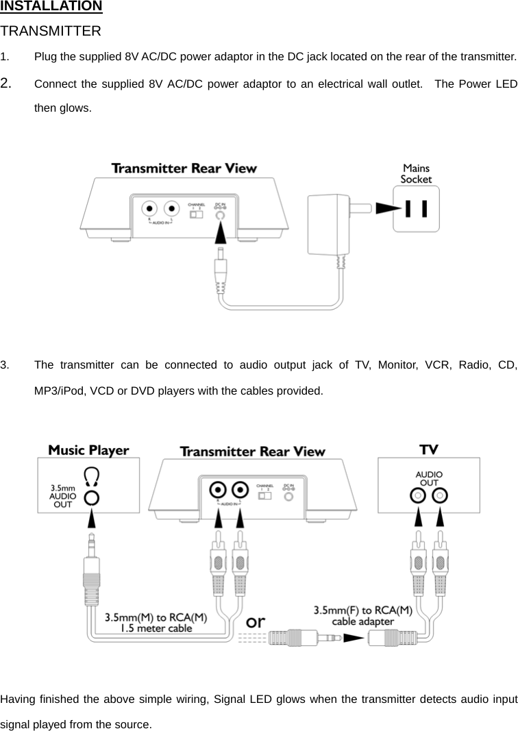 INSTALLATION TRANSMITTER 1.  Plug the supplied 8V AC/DC power adaptor in the DC jack located on the rear of the transmitter.     2.  Connect the supplied 8V AC/DC power adaptor to an electrical wall outlet.  The Power LED then glows.    3.  The transmitter can be connected to audio output jack of TV, Monitor, VCR, Radio, CD, MP3/iPod, VCD or DVD players with the cables provided.      Having finished the above simple wiring, Signal LED glows when the transmitter detects audio input signal played from the source.    