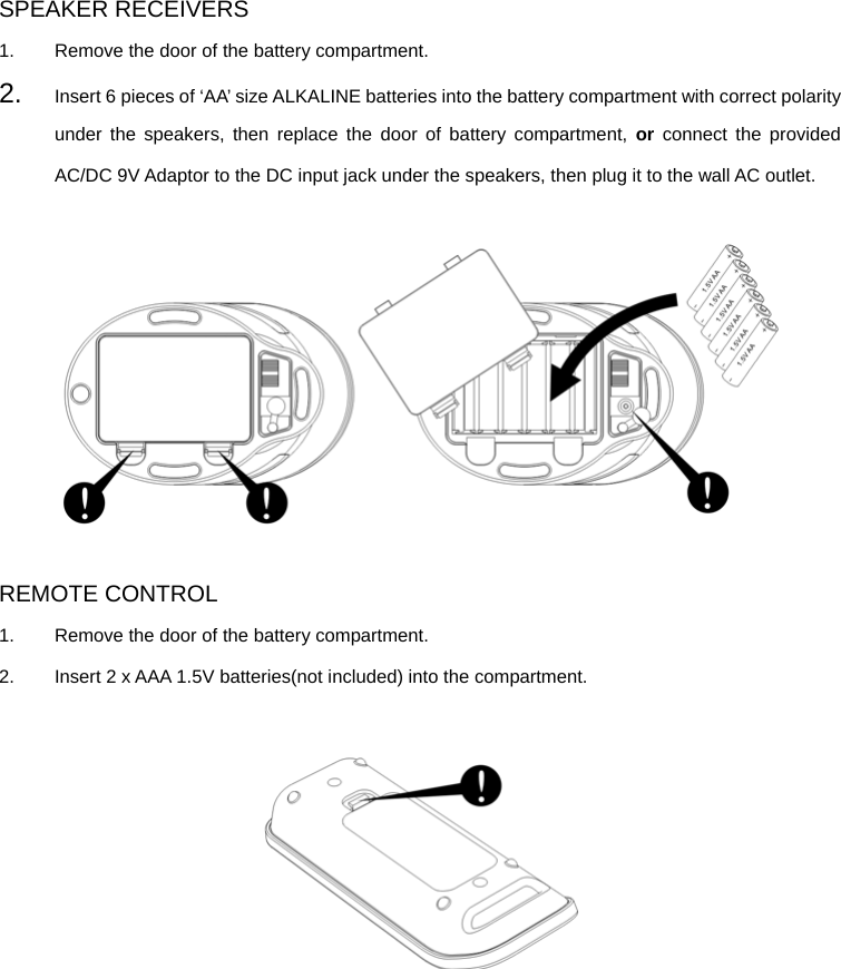 SPEAKER RECEIVERS 1.  Remove the door of the battery compartment. 2.  Insert 6 pieces of ‘AA’ size ALKALINE batteries into the battery compartment with correct polarity under the speakers, then replace the door of battery compartment, or connect the provided AC/DC 9V Adaptor to the DC input jack under the speakers, then plug it to the wall AC outlet.    REMOTE CONTROL 1.  Remove the door of the battery compartment. 2.  Insert 2 x AAA 1.5V batteries(not included) into the compartment.         