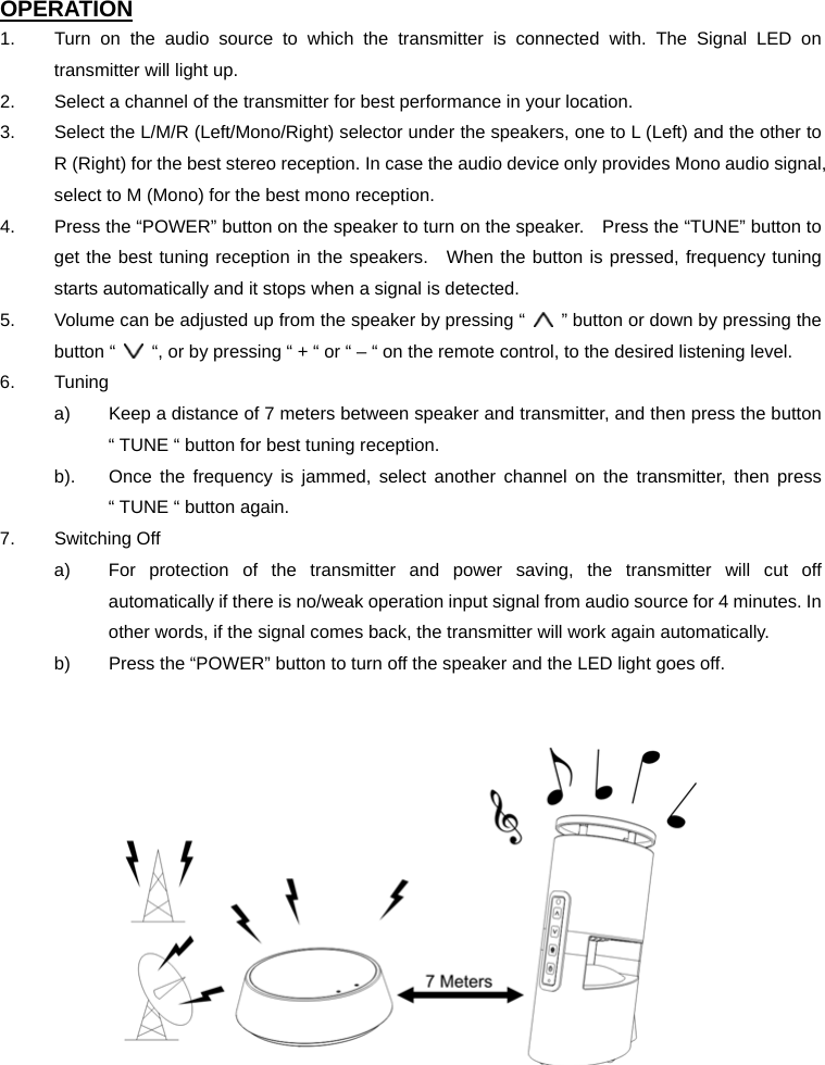 OPERATION 1.  Turn on the audio source to which the transmitter is connected with. The Signal LED on transmitter will light up. 2.  Select a channel of the transmitter for best performance in your location. 3.  Select the L/M/R (Left/Mono/Right) selector under the speakers, one to L (Left) and the other to R (Right) for the best stereo reception. In case the audio device only provides Mono audio signal, select to M (Mono) for the best mono reception. 4.  Press the “POWER” button on the speaker to turn on the speaker.    Press the “TUNE” button to get the best tuning reception in the speakers.  When the button is pressed, frequency tuning starts automatically and it stops when a signal is detected. 5.  Volume can be adjusted up from the speaker by pressing “    ” button or down by pressing the button “    “, or by pressing “ + “ or “ – “ on the remote control, to the desired listening level. 6. Tuning a)  Keep a distance of 7 meters between speaker and transmitter, and then press the button “ TUNE “ button for best tuning reception. b).  Once the frequency is jammed, select another channel on the transmitter, then press “ TUNE “ button again. 7. Switching Off a)  For protection of the transmitter and power saving, the transmitter will cut off automatically if there is no/weak operation input signal from audio source for 4 minutes. In other words, if the signal comes back, the transmitter will work again automatically. b)  Press the “POWER” button to turn off the speaker and the LED light goes off.      