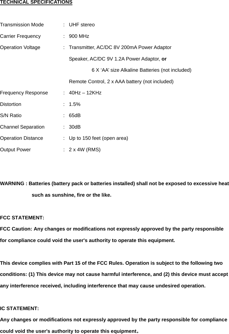 TECHNICAL SPECIFICATIONS  Transmission Mode  :  UHF stereo Carrier Frequency  :  900 MHz Operation Voltage  :  Transmitter, AC/DC 8V 200mA Power Adaptor   Speaker, AC/DC 9V 1.2A Power Adaptor, or     6 X ‘AA’ size Alkaline Batteries (not included) Remote Control, 2 x AAA battery (not included) Frequency Response  :  40Hz – 12KHz Distortion : 1.5% S/N Ratio  :  65dB   Channel Separation  :  30dB Operation Distance  :  Up to 150 feet (open area) Output Power  :  2 x 4W (RMS)   WARNING : Batteries (battery pack or batteries installed) shall not be exposed to excessive heat such as sunshine, fire or the like.  FCC STATEMENT: FCC Caution: Any changes or modifications not expressly approved by the party responsible for compliance could void the user&apos;s authority to operate this equipment.    This device complies with Part 15 of the FCC Rules. Operation is subject to the following two conditions: (1) This device may not cause harmful interference, and (2) this device must accept any interference received, including interference that may cause undesired operation.    IC STATEMENT: Any changes or modifications not expressly approved by the party responsible for compliance could void the user&apos;s authority to operate this equipment。 