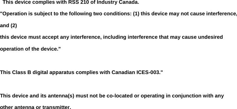  This device complies with RSS 210 of Industry Canada. &quot;Operation is subject to the following two conditions: (1) this device may not cause interference, and (2)   this device must accept any interference, including interference that may cause undesired operation of the device.&quot;  This Class B digital apparatus complies with Canadian ICES-003.&quot;  This device and its antenna(s) must not be co-located or operating in conjunction with any other antenna or transmitter.   