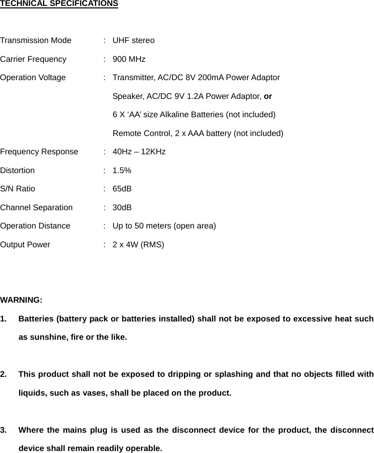 TECHNICAL SPECIFICATIONS  Transmission Mode  :  UHF stereo Carrier Frequency  :  900 MHz Operation Voltage  :  Transmitter, AC/DC 8V 200mA Power Adaptor   Speaker, AC/DC 9V 1.2A Power Adaptor, or   6 X ‘AA’ size Alkaline Batteries (not included) Remote Control, 2 x AAA battery (not included) Frequency Response  :  40Hz – 12KHz Distortion : 1.5% S/N Ratio  :  65dB   Channel Separation  :  30dB Operation Distance  :  Up to 50 meters (open area) Output Power  :  2 x 4W (RMS)   WARNING:  1.  Batteries (battery pack or batteries installed) shall not be exposed to excessive heat such as sunshine, fire or the like.  2.  This product shall not be exposed to dripping or splashing and that no objects filled with liquids, such as vases, shall be placed on the product.    3.  Where the mains plug is used as the disconnect device for the product, the disconnect device shall remain readily operable.    