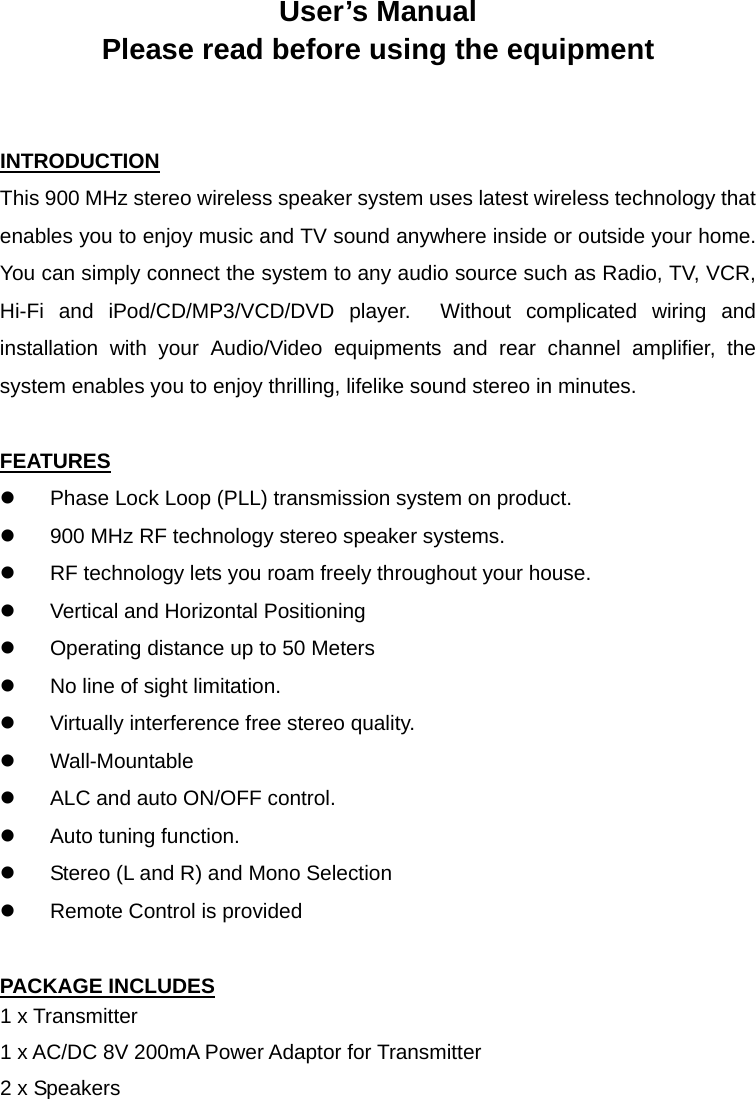 User’s Manual Please read before using the equipment   INTRODUCTION This 900 MHz stereo wireless speaker system uses latest wireless technology that enables you to enjoy music and TV sound anywhere inside or outside your home.   You can simply connect the system to any audio source such as Radio, TV, VCR, Hi-Fi and iPod/CD/MP3/VCD/DVD player.  Without complicated wiring and installation with your Audio/Video equipments and rear channel amplifier, the system enables you to enjoy thrilling, lifelike sound stereo in minutes.  FEATURES z  Phase Lock Loop (PLL) transmission system on product. z  900 MHz RF technology stereo speaker systems. z  RF technology lets you roam freely throughout your house. z  Vertical and Horizontal Positioning z  Operating distance up to 50 Meters z  No line of sight limitation. z  Virtually interference free stereo quality. z Wall-Mountable z  ALC and auto ON/OFF control. z  Auto tuning function. z  Stereo (L and R) and Mono Selection z  Remote Control is provided  PACKAGE INCLUDES 1 x Transmitter 1 x AC/DC 8V 200mA Power Adaptor for Transmitter 2 x Speakers 