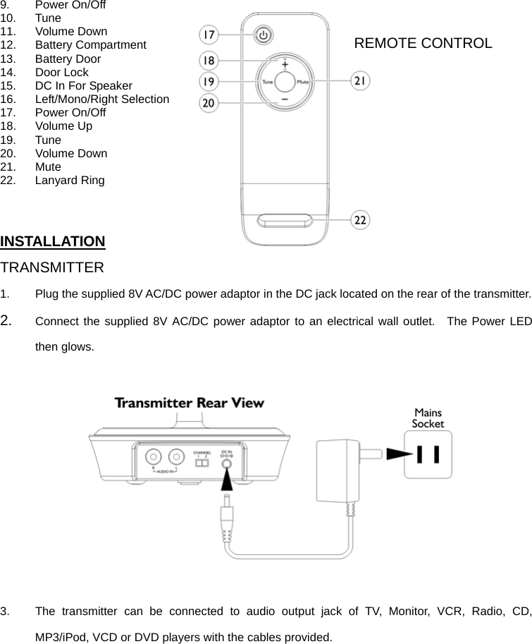 9. Power On/Off 10. Tune 11. Volume Down 12. Battery Compartment 13. Battery Door 14. Door Lock 15.  DC In For Speaker 16. Left/Mono/Right Selection 17. Power On/Off 18. Volume Up 19. Tune 20. Volume Down 21. Mute 22. Lanyard Ring   INSTALLATION TRANSMITTER 1.  Plug the supplied 8V AC/DC power adaptor in the DC jack located on the rear of the transmitter.     2.  Connect the supplied 8V AC/DC power adaptor to an electrical wall outlet.  The Power LED then glows.    3.  The transmitter can be connected to audio output jack of TV, Monitor, VCR, Radio, CD, MP3/iPod, VCD or DVD players with the cables provided.    REMOTE CONTROL 