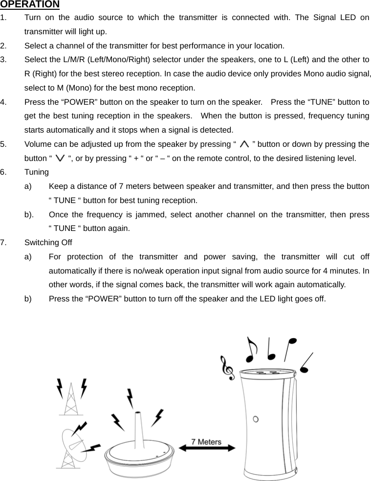 OPERATION 1.  Turn on the audio source to which the transmitter is connected with. The Signal LED on transmitter will light up. 2.  Select a channel of the transmitter for best performance in your location. 3.  Select the L/M/R (Left/Mono/Right) selector under the speakers, one to L (Left) and the other to R (Right) for the best stereo reception. In case the audio device only provides Mono audio signal, select to M (Mono) for the best mono reception. 4.  Press the “POWER” button on the speaker to turn on the speaker.    Press the “TUNE” button to get the best tuning reception in the speakers.   When the button is pressed, frequency tuning starts automatically and it stops when a signal is detected. 5.  Volume can be adjusted up from the speaker by pressing “    ” button or down by pressing the button “    “, or by pressing “ + “ or “ – “ on the remote control, to the desired listening level. 6. Tuning a)  Keep a distance of 7 meters between speaker and transmitter, and then press the button “ TUNE “ button for best tuning reception. b).  Once the frequency is jammed, select another channel on the transmitter, then press “ TUNE “ button again. 7. Switching Off a)  For protection of the transmitter and power saving, the transmitter will cut off automatically if there is no/weak operation input signal from audio source for 4 minutes. In other words, if the signal comes back, the transmitter will work again automatically. b)  Press the “POWER” button to turn off the speaker and the LED light goes off.      