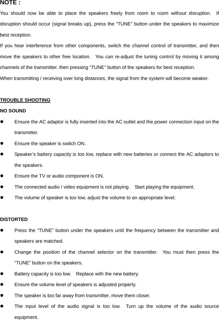 NOTE : You should now be able to place the speakers freely from room to room without disruption.  If disruption should occur (signal breaks up), press the “TUNE” button under the speakers to maximize best reception. If you hear interference from other components, switch the channel control of transmitter, and then move the speakers to other free location.  You can re-adjust the tuning control by moving it among channels of the transmitter, then pressing “TUNE” button of the speakers for best reception. When transmitting / receiving over long distances, the signal from the system will become weaker.  TROUBLE SHOOTING NO SOUND z  Ensure the AC adaptor is fully inserted into the AC outlet and the power connection input on the transmitter. z  Ensure the speaker is switch ON. z  Speaker’s battery capacity is too low, replace with new batteries or connect the AC adaptors to the speakers. z  Ensure the TV or audio component is ON. z  The connected audio / video equipment is not playing.    Start playing the equipment. z  The volume of speaker is too low, adjust the volume to an appropriate level.  DISTORTED z  Press the “TUNE” button under the speakers until the frequency between the transmitter and speakers are matched. z  Change the position of the channel selector on the transmitter.  You must then press the “TUNE” button on the speakers. z  Battery capacity is too low.    Replace with the new battery. z  Ensure the volume level of speakers is adjusted properly. z  The speaker is too far away from transmitter, move them closer. z  The input level of the audio signal is too low.  Turn up the volume of the audio source equipment. 