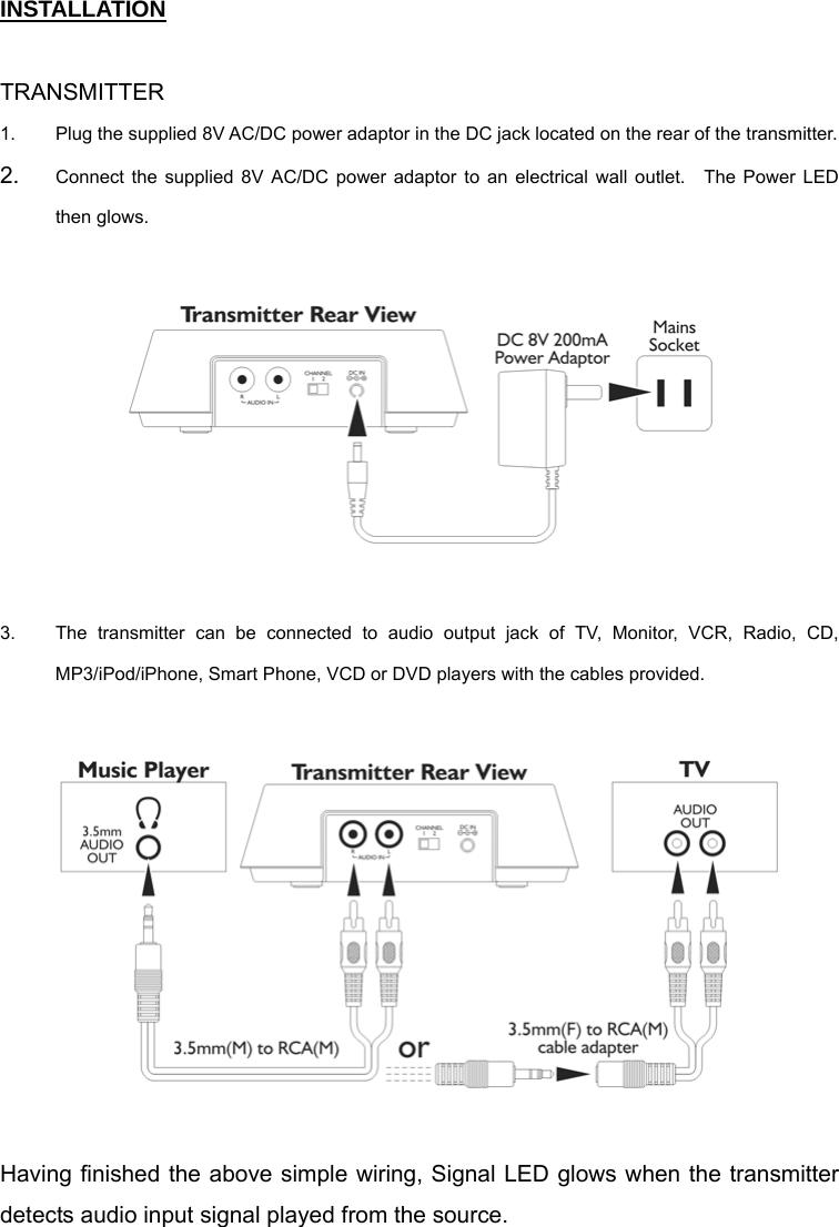 INSTALLATION  TRANSMITTER 1.  Plug the supplied 8V AC/DC power adaptor in the DC jack located on the rear of the transmitter.     2.  Connect the supplied 8V AC/DC power adaptor to an electrical wall outlet.  The Power LED then glows.    3.  The transmitter can be connected to audio output jack of TV, Monitor, VCR, Radio, CD, MP3/iPod/iPhone, Smart Phone, VCD or DVD players with the cables provided.      Having finished the above simple wiring, Signal LED glows when the transmitter detects audio input signal played from the source.   
