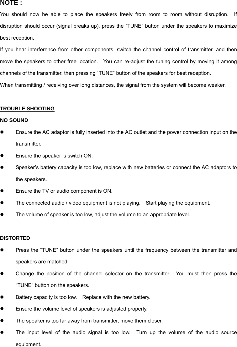 NOTE : You should now be able to place the speakers freely from room to room without disruption.  If disruption should occur (signal breaks up), press the “TUNE” button under the speakers to maximize best reception. If you hear interference from other components, switch the channel control of transmitter, and then move the speakers to other free location.  You can re-adjust the tuning control by moving it among channels of the transmitter, then pressing “TUNE” button of the speakers for best reception. When transmitting / receiving over long distances, the signal from the system will become weaker.  TROUBLE SHOOTING NO SOUND z  Ensure the AC adaptor is fully inserted into the AC outlet and the power connection input on the transmitter. z  Ensure the speaker is switch ON. z  Speaker’s battery capacity is too low, replace with new batteries or connect the AC adaptors to the speakers. z  Ensure the TV or audio component is ON. z  The connected audio / video equipment is not playing.    Start playing the equipment. z  The volume of speaker is too low, adjust the volume to an appropriate level.  DISTORTED z  Press the “TUNE” button under the speakers until the frequency between the transmitter and speakers are matched. z  Change the position of the channel selector on the transmitter.  You must then press the “TUNE” button on the speakers. z  Battery capacity is too low.    Replace with the new battery. z  Ensure the volume level of speakers is adjusted properly. z  The speaker is too far away from transmitter, move them closer. z  The input level of the audio signal is too low.  Turn up the volume of the audio source equipment. 