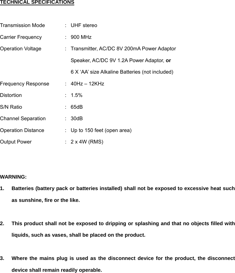 TECHNICAL SPECIFICATIONS  Transmission Mode  :  UHF stereo Carrier Frequency  :  900 MHz Operation Voltage  :  Transmitter, AC/DC 8V 200mA Power Adaptor   Speaker, AC/DC 9V 1.2A Power Adaptor, or   6 X ‘AA’ size Alkaline Batteries (not included) Frequency Response  :  40Hz – 12KHz Distortion : 1.5% S/N Ratio  :  65dB   Channel Separation  :  30dB Operation Distance  :  Up to 150 feet (open area) Output Power  :  2 x 4W (RMS)   WARNING:  1.  Batteries (battery pack or batteries installed) shall not be exposed to excessive heat such as sunshine, fire or the like.  2.  This product shall not be exposed to dripping or splashing and that no objects filled with liquids, such as vases, shall be placed on the product.    3.  Where the mains plug is used as the disconnect device for the product, the disconnect device shall remain readily operable.       