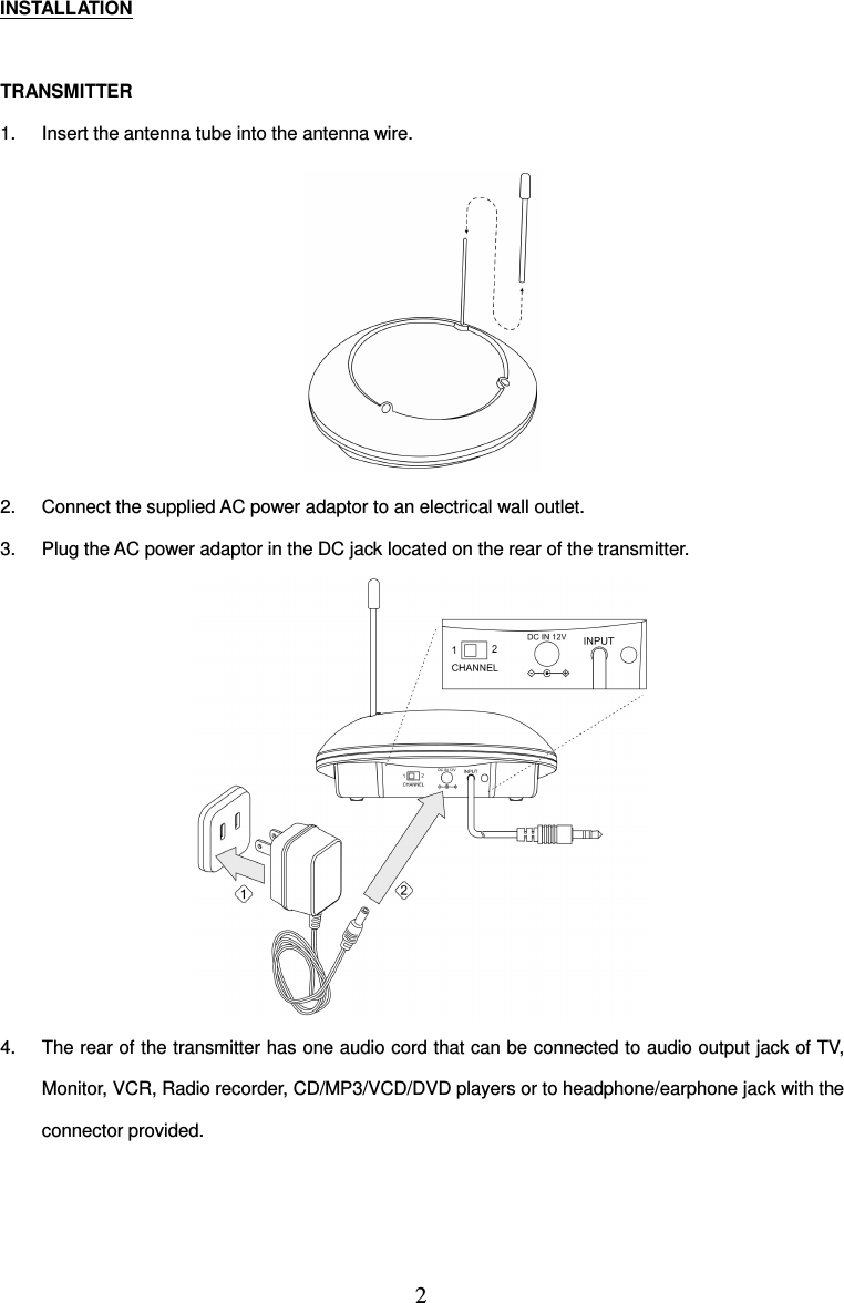 2  INSTALLATION  TRANSMITTER 1.  Insert the antenna tube into the antenna wire.  2.  Connect the supplied AC power adaptor to an electrical wall outlet. 3.  Plug the AC power adaptor in the DC jack located on the rear of the transmitter.  4.  The rear of the transmitter has one audio cord that can be connected to audio output jack of TV, Monitor, VCR, Radio recorder, CD/MP3/VCD/DVD players or to headphone/earphone jack with the connector provided.  