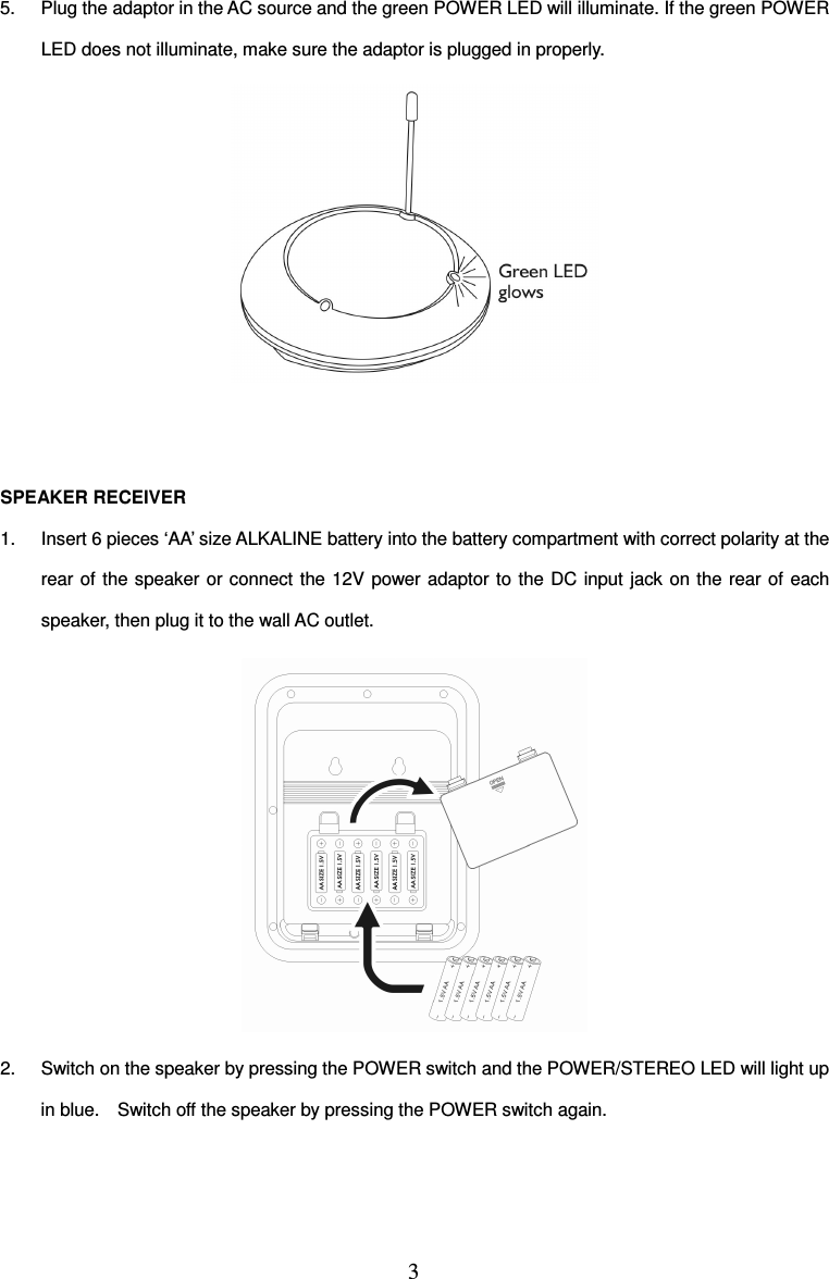 3  5.  Plug the adaptor in the AC source and the green POWER LED will illuminate. If the green POWER LED does not illuminate, make sure the adaptor is plugged in properly.    SPEAKER RECEIVER 1.  Insert 6 pieces ‘AA’ size ALKALINE battery into the battery compartment with correct polarity at the rear of  the speaker  or connect the 12V  power adaptor to the DC input jack  on the  rear of  each speaker, then plug it to the wall AC outlet.  2.  Switch on the speaker by pressing the POWER switch and the POWER/STEREO LED will light up in blue.    Switch off the speaker by pressing the POWER switch again.   