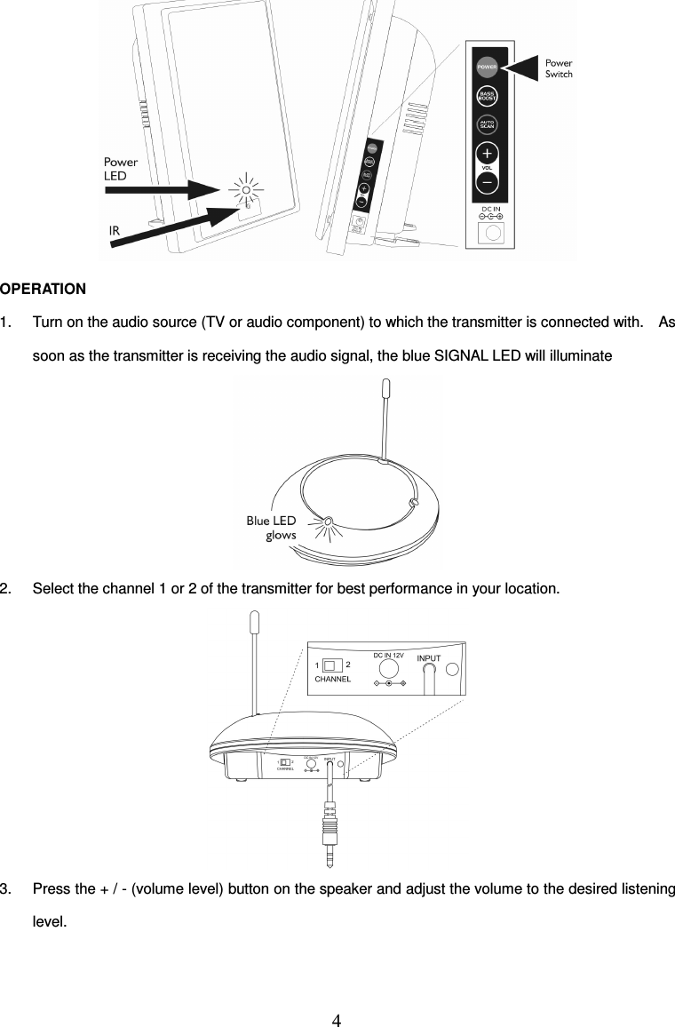 4   OPERATION 1.  Turn on the audio source (TV or audio component) to which the transmitter is connected with.    As soon as the transmitter is receiving the audio signal, the blue SIGNAL LED will illuminate  2.  Select the channel 1 or 2 of the transmitter for best performance in your location.  3.  Press the + / - (volume level) button on the speaker and adjust the volume to the desired listening level. 