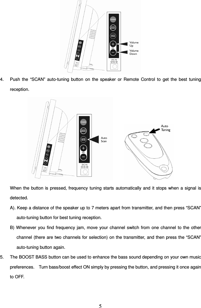 5   4.  Push  the  “SCAN”  auto-tuning  button  on  the  speaker  or  Remote  Control  to  get  the  best  tuning reception.            When the button is pressed, frequency tuning starts  automatically and  it stops when a  signal  is detected. A). Keep a distance of the speaker up to 7 meters apart from transmitter, and then press “SCAN” auto-tuning button for best tuning reception. B) Whenever  you  find  frequency jam,  move  your channel switch  from  one  channel  to the  other channel (there are two channels for selection) on the transmitter,  and then press the “SCAN” auto-tuning button again. 5.  The BOOST BASS button can be used to enhance the bass sound depending on your own music preferences.    Turn bass/boost effect ON simply by pressing the button, and pressing it once again to OFF. 