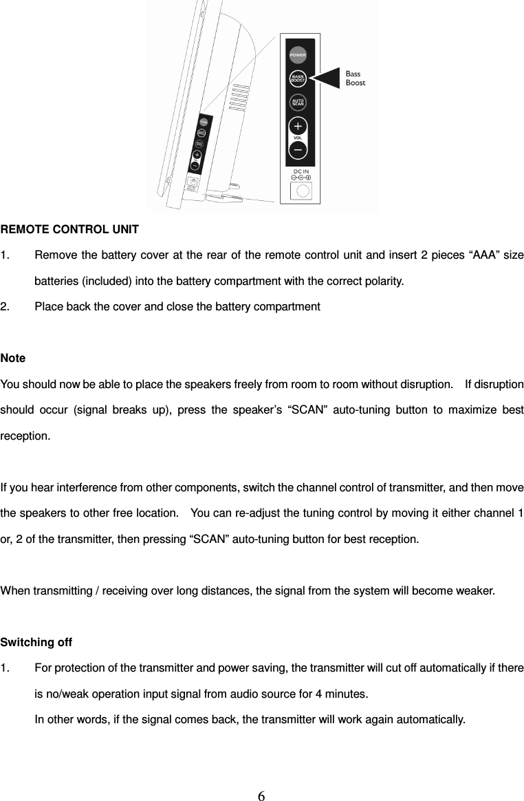 6   REMOTE CONTROL UNIT 1.  Remove the battery cover at the rear of the remote control unit and insert 2 pieces “AAA” size batteries (included) into the battery compartment with the correct polarity. 2.  Place back the cover and close the battery compartment  Note You should now be able to place the speakers freely from room to room without disruption.    If disruption should  occur  (signal  breaks  up),  press  the  speaker’s  “SCAN”  auto-tuning  button  to  maximize  best reception.  If you hear interference from other components, switch the channel control of transmitter, and then move the speakers to other free location.    You can re-adjust the tuning control by moving it either channel 1 or, 2 of the transmitter, then pressing “SCAN” auto-tuning button for best reception.  When transmitting / receiving over long distances, the signal from the system will become weaker.  Switching off 1.  For protection of the transmitter and power saving, the transmitter will cut off automatically if there is no/weak operation input signal from audio source for 4 minutes. In other words, if the signal comes back, the transmitter will work again automatically. 
