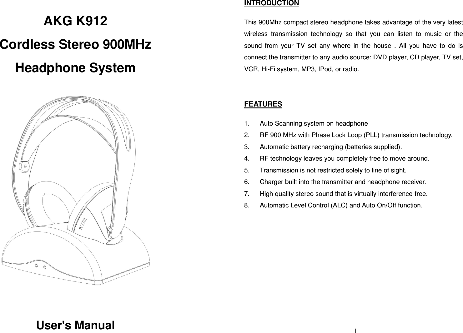  AKG K912 Cordless Stereo 900MHz Headphone System    User&apos;s Manual   1 INTRODUCTION  This 900Mhz compact stereo headphone takes advantage of the very latest wireless  transmission  technology  so  that  you  can  listen  to  music  or  the sound  from  your  TV  set  any  where  in  the  house  .  All  you  have  to  do  is connect the transmitter to any audio source: DVD player, CD player, TV set, VCR, Hi-Fi system, MP3, IPod, or radio.   FEATURES  1.  Auto Scanning system on headphone 2.  RF 900 MHz with Phase Lock Loop (PLL) transmission technology. 3.  Automatic battery recharging (batteries supplied). 4.  RF technology leaves you completely free to move around. 5.  Transmission is not restricted solely to line of sight. 6.  Charger built into the transmitter and headphone receiver. 7.  High quality stereo sound that is virtually interference-free. 8.  Automatic Level Control (ALC) and Auto On/Off function.   