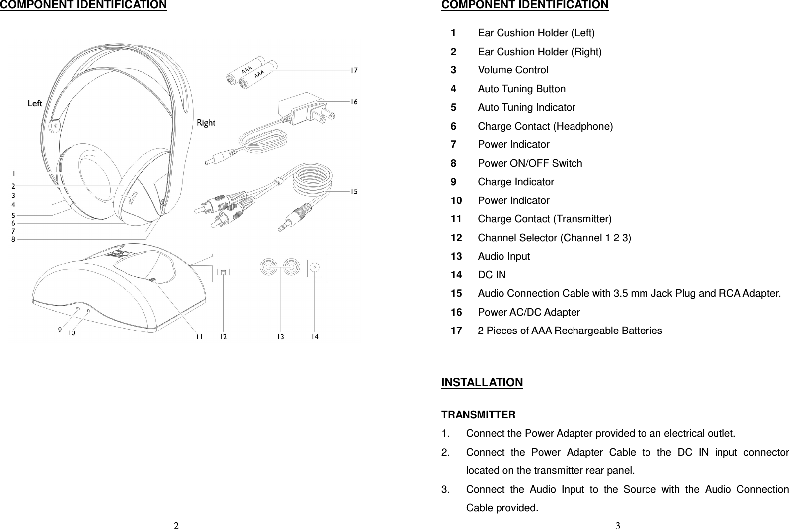   2 COMPONENT IDENTIFICATION    3 COMPONENT IDENTIFICATION  1  Ear Cushion Holder (Left) 2  Ear Cushion Holder (Right) 3  Volume Control 4  Auto Tuning Button 5  Auto Tuning Indicator 6  Charge Contact (Headphone) 7  Power Indicator 8  Power ON/OFF Switch 9  Charge Indicator 10  Power Indicator 11  Charge Contact (Transmitter) 12  Channel Selector (Channel 1 2 3) 13  Audio Input 14  DC IN 15  Audio Connection Cable with 3.5 mm Jack Plug and RCA Adapter. 16  Power AC/DC Adapter 17  2 Pieces of AAA Rechargeable Batteries   INSTALLATION  TRANSMITTER 1.  Connect the Power Adapter provided to an electrical outlet. 2.  Connect  the  Power  Adapter  Cable  to  the  DC  IN  input  connector located on the transmitter rear panel.   3.  Connect  the  Audio  Input  to  the  Source  with  the  Audio  Connection Cable provided. 