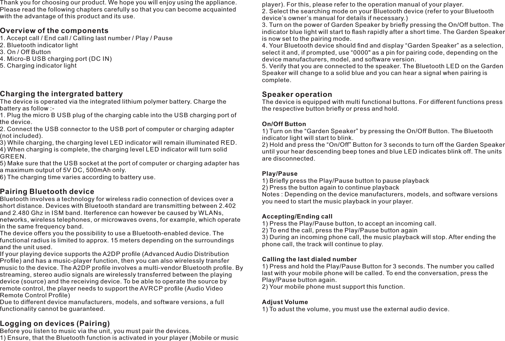 Thank you for choosing our product. We hope you will enjoy using the appliance.Please read the following chapters carefully so that you can become acquaintedwith the advantage of this product and its use.Overview of the components1. Accept call / End call / Calling last number / Play / Pause2. Bluetooth indicator light3. On / Off Button4. Micro-B charging port ( )USB DC IN5. Charging indicator lightCharging the intergrated batteryThe device is operated via the integrated lithium polymer battery. Charge thebattery as follow :-1. Plug the micro B plug of the charging cable into the charging port ofUSB USBthe device.2. Connect the connector to the port of computer or charging adapterUSB USB(not included).3) While charging, the charging level indicator will remain illuminated .LED RED4) When charging is complete, the charging level indicator will turn solidLEDGREEN.5) Make sure that the socket at the port of computer or charging adapter hasUSBa maximum output of 5V , 500mAh only.DC6) The charging time varies according to battery use.Pairing Bluetooth deviceBluetooth involves a technology for wireless radio connection of devices over ashort distance. Devices with Bluetooth standard are transmitting between 2.402and 2.480 Ghz in band. Iterference can however be caused by s,ISM WLANnetworks, wireless telephones, or microwaves ovens, for example, which operatein the same frequency band.The device offers you the possibility to use a Bluetooth-enabled device. Thefunctional radius is limited to approx. 15 meters depending on the surroundingsand the unit used.If your playing device supports the A2 proﬁle (Advanced Audio DistributionDPProﬁle) and has a music-player function, then you can also wirelessly transfermusic to the device. The A2 proﬁle involves a multi-vendor Bluetooth proﬁle. ByDPstreaming, stereo audio signals are wirelessly transferred between the playingdevice (source) and the receiving device. To be able to operate the source byremote control, the player needs to support the proﬁle (Audio VideoAVRCPRemote Control Proﬁle)Due to different device manufacturers, models, and software versions, a fullfunctionality cannot be guaranteed.Logging on devices (Pairing)Before you listen to music via the unit, you must pair the devices.1) Ensure, that the Bluetooth function is activated in your player (Mobile or musicplayer). For this, please refer to the operation manual of your player.2. Select the searching mode on your Bluetooth device (refer to your Bluetoothdevice’s owner’s manual for details if necessary.)3. Turn on the power of Garden Speaker by brieﬂy pressing the On/Off button. Theindicator blue light will start to ﬂash rapidly after a short time. The Garden Speakeris now set to the pairing mode.4. Your Bluetooth device should ﬁnd and display “Garden Speaker” as a selection,select it and, if prompted, use “0000&quot; as a pin for pairing code, depending on thedevice manufacturers, model, and software version.5. Verify that you are connected to the speaker. The Bluetooth on the GardenLEDSpeaker will change to a solid blue and you can hear a signal when pairing iscomplete.Speaker operationThe device is equipped with multi functional buttons. For different functions pressthe respective button brieﬂy or press and hold.On/Off Button1) Turn on the “Garden Speaker” by pressing the On/Off Button. The Bluetoothindicator light will start to blink.2) Hold and press the “On/Off” Button for 3 seconds to turn off the Garden Speakeruntil your hear descending beep tones and blue indicates blink off. The unitsLEDare disconnected.Play/Pause1) Brieﬂy press the Play/Pause button to pause playback2) Press the button again to continue playbackNotes : Depending on the device manufacturers, models, and software versionsyou need to start the music playback in your player.Accepting/Ending call1) Press the Play/Pause button, to accept an incoming call.2) To end the call, press the Play/Pause button again3) During an incoming phone call, the music playback will stop. After ending thephone call, the track will continue to play.Calling the last dialed number1) Press and hold the Play/Pause Button for 3 seconds. The number you calledlast with your mobile phone will be called. To end the conversation, press thePlay/Pause button again.2) Your mobile phone must support this function.Adjust Volume1) To adust the volume, you must use the external audio device.