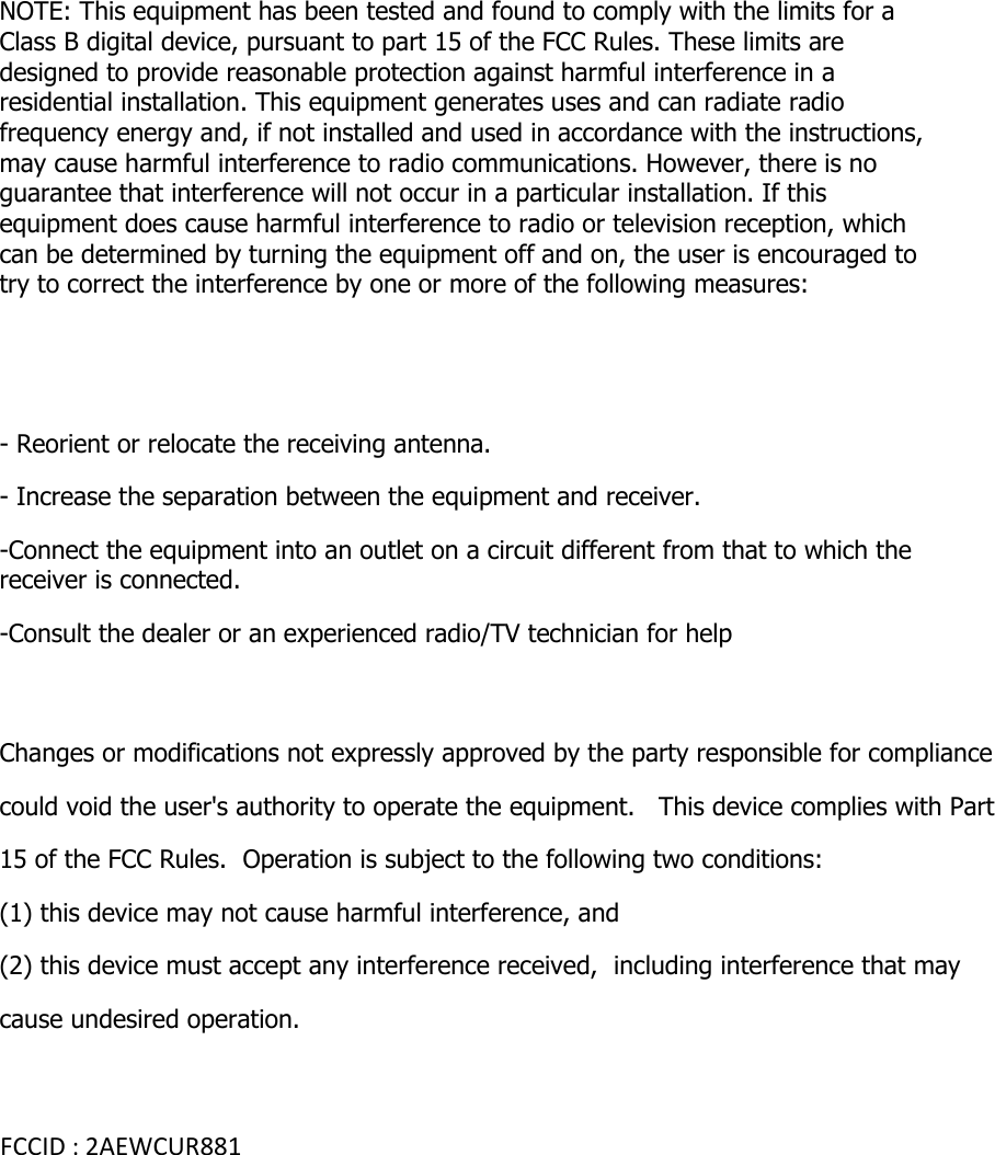 NOTE: This equipment has been tested and found to comply with the limits for a Class B digital device, pursuant to part 15 of the FCC Rules. These limits are designed to provide reasonable protection against harmful interference in a residential installation. This equipment generates uses and can radiate radio frequency energy and, if not installed and used in accordance with the instructions, may cause harmful interference to radio communications. However, there is no guarantee that interference will not occur in a particular installation. If this equipment does cause harmful interference to radio or television reception, which can be determined by turning the equipment off and on, the user is encouraged to try to correct the interference by one or more of the following measures:   - Reorient or relocate the receiving antenna. - Increase the separation between the equipment and receiver. -Connect the equipment into an outlet on a circuit different from that to which the receiver is connected. -Consult the dealer or an experienced radio/TV technician for help  Changes or modifications not expressly approved by the party responsible for compliance  could void the user's authority to operate the equipment.   This device complies with Part 15 of the FCC Rules.  Operation is subject to the following two conditions:  (1) this device may not cause harmful interference, and  (2) this device must accept any interference received,  including interference that may cause undesired operation.    FCCID : 2AEWCUR881