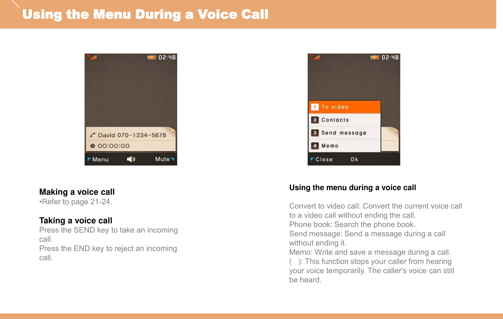 Making a voice call•Refer to page 21-24.Taking a voice callPress the SEND key to take an incoming call.Press the END key to reject an incoming call.Using the menu during a voice callConvert to video call: Convert the current voice call to a video call without ending the call.Phone book: Search the phone book.Send message: Send a message during a call without ending it.Memo: Write and save a message during a call.(   ): This function stops your caller from hearing your voice temporarily. The caller&apos;s voice can still be heard.Using the Menu During a Voice Call