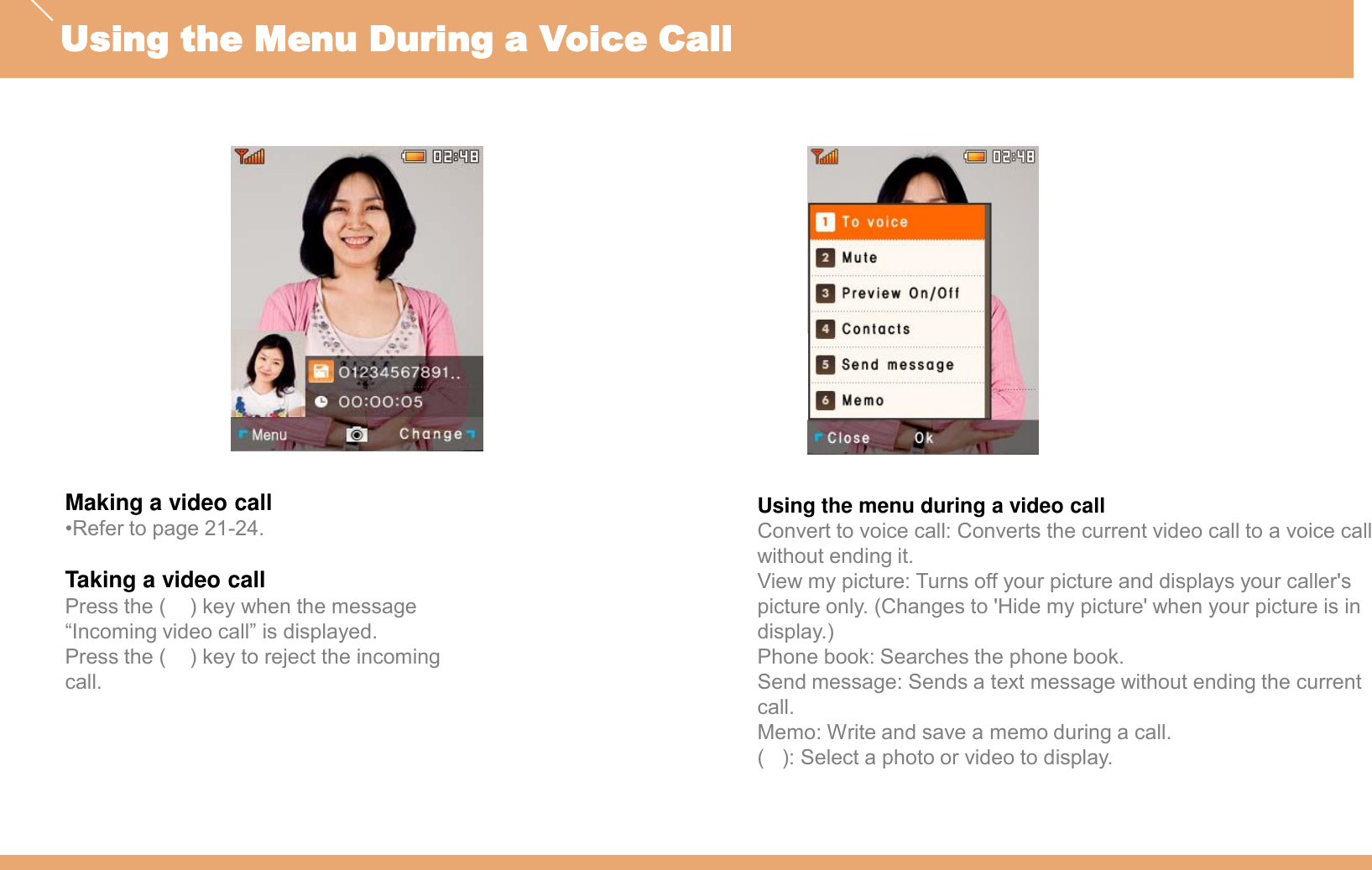 Making a video call•Refer to page 21-24.Taking a video callPress the (    ) key when the message “Incoming video call” is displayed.Press the (    ) key to reject the incoming call.Using the menu during a video callConvert to voice call: Converts the current video call to a voice call without ending it.View my picture: Turns off your picture and displays your caller&apos;s picture only. (Changes to &apos;Hide my picture&apos; when your picture is in display.)Phone book: Searches the phone book.Send message: Sends a text message without ending the current call.Memo: Write and save a memo during a call.(   ): Select a photo or video to display.Using the Menu During a Voice Call
