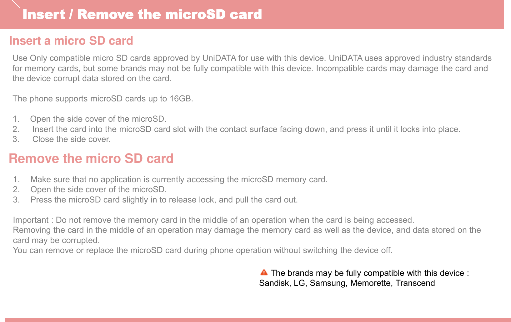 Insert a micro SD cardInsert / Remove the microSD cardThe brands may be fully compatible with this device :Sandisk, LG, Samsung, Memorette, Transcend Use Only compatible micro SD cards approved by UniDATA for use with this device. UniDATA uses approved industry standards for memory cards, but some brands may not be fully compatible with this device. Incompatible cards may damage the card and the device corrupt data stored on the card.The phone supports microSD cards up to 16GB.1. Open the side cover of the microSD.2. Insert the card into the microSD card slot with the contact surface facing down, and press it until it locks into place.3. Close the side cover. Remove the micro SD card1. Make sure that no application is currently accessing the microSD memory card.2. Open the side cover of the microSD.3. Press the microSD card slightly in to release lock, and pull the card out.Important : Do not remove the memory card in the middle of an operation when the card is being accessed. Removing the card in the middle of an operation may damage the memory card as well as the device, and data stored on thecard may be corrupted. You can remove or replace the microSD card during phone operation without switching the device off.