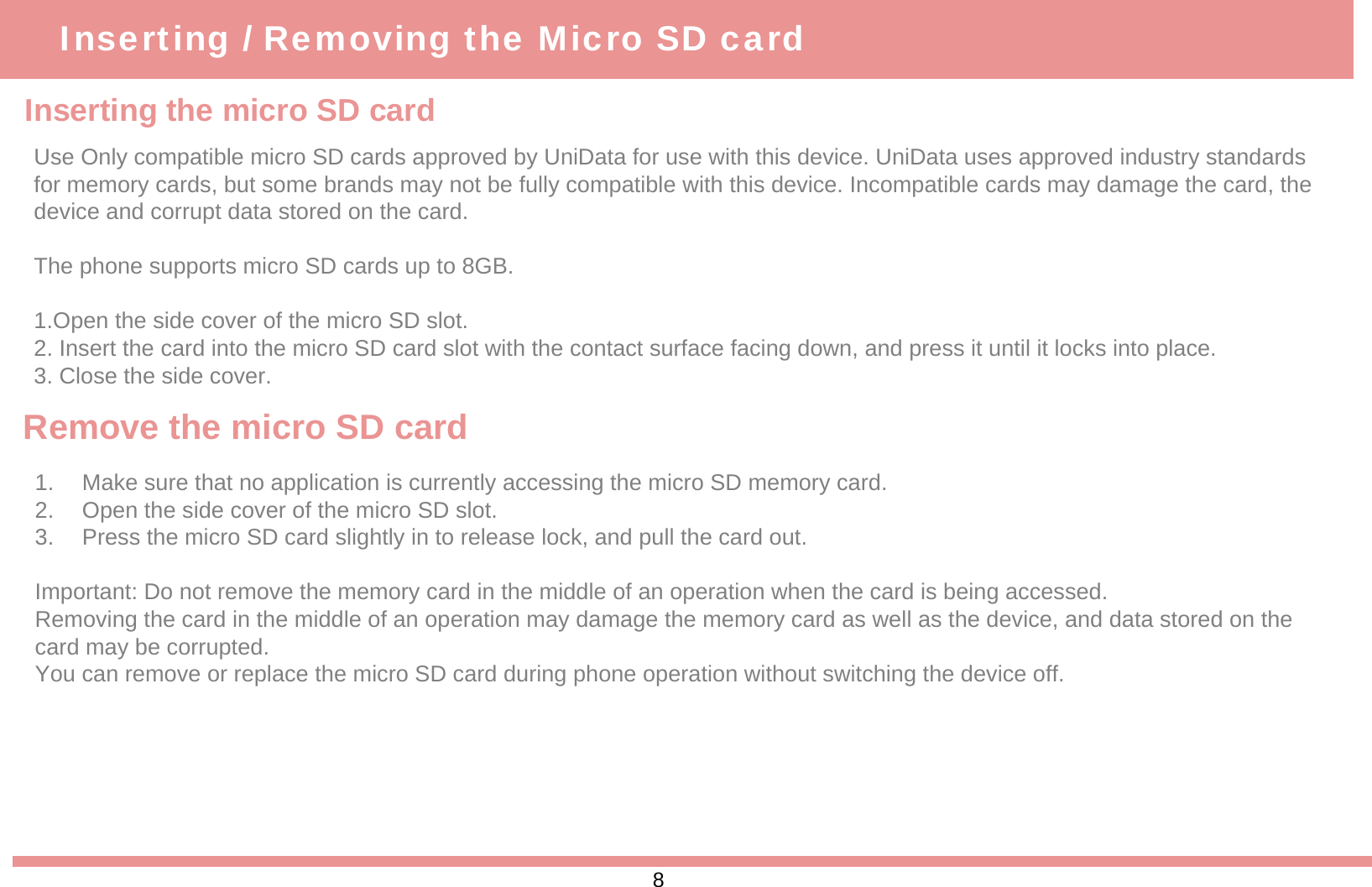 Inserting the micro SD cardInserting / Removing the Micro SD cardUse Only compatible micro SD cards approved by UniData for use with this device. UniData uses approved industry standards for memory cards, but some brands may not be fully compatible with this device. Incompatible cards may damage the card, the device and corrupt data stored on the card.The phone supports micro SD cards up to 8GB.1.Open the side cover of the micro SD slot.2. Insert the card into the micro SD card slot with the contact surface facing down, and press it until it locks into place.3. Close the side cover. Remove the micro SD card1. Make sure that no application is currently accessing the micro SD memory card.2. Open the side cover of the micro SD slot.3. Press the micro SD card slightly in to release lock, and pull the card out.Important: Do not remove the memory card in the middle of an operation when the card is being accessed. Removing the card in the middle of an operation may damage the memory card as well as the device, and data stored on thecard may be corrupted. You can remove or replace the micro SD card during phone operation without switching the device off.8