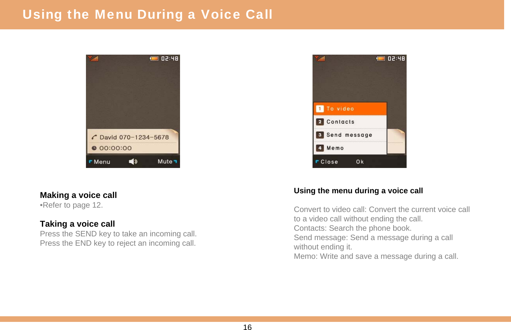 Making a voice call•Refer to page 12.Taking a voice callPress the SEND key to take an incoming call.Press the END key to reject an incoming call.Using the menu during a voice callConvert to video call: Convert the current voice call to a video call without ending the call.Contacts: Search the phone book.Send message: Send a message during a call without ending it.Memo: Write and save a message during a call.16Using the Menu During a Voice Call