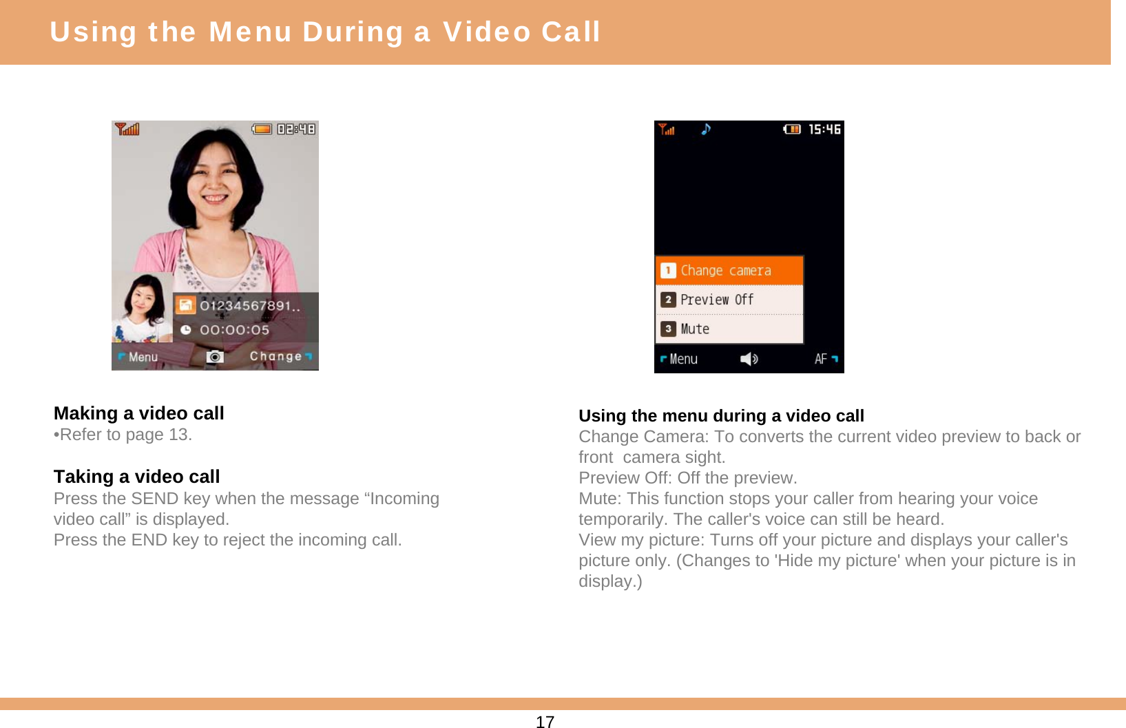 Making a video call•Refer to page 13.Taking a video callPress the SEND key when the message “Incoming video call” is displayed.Press the END key to reject the incoming call.Using the menu during a video callChange Camera: To converts the current video preview to back or front  camera sight.Preview Off: Off the preview.Mute: This function stops your caller from hearing your voice temporarily. The caller&apos;s voice can still be heard.View my picture: Turns off your picture and displays your caller&apos;s picture only. (Changes to &apos;Hide my picture&apos; when your picture is in display.)Using the Menu During a Video Call17