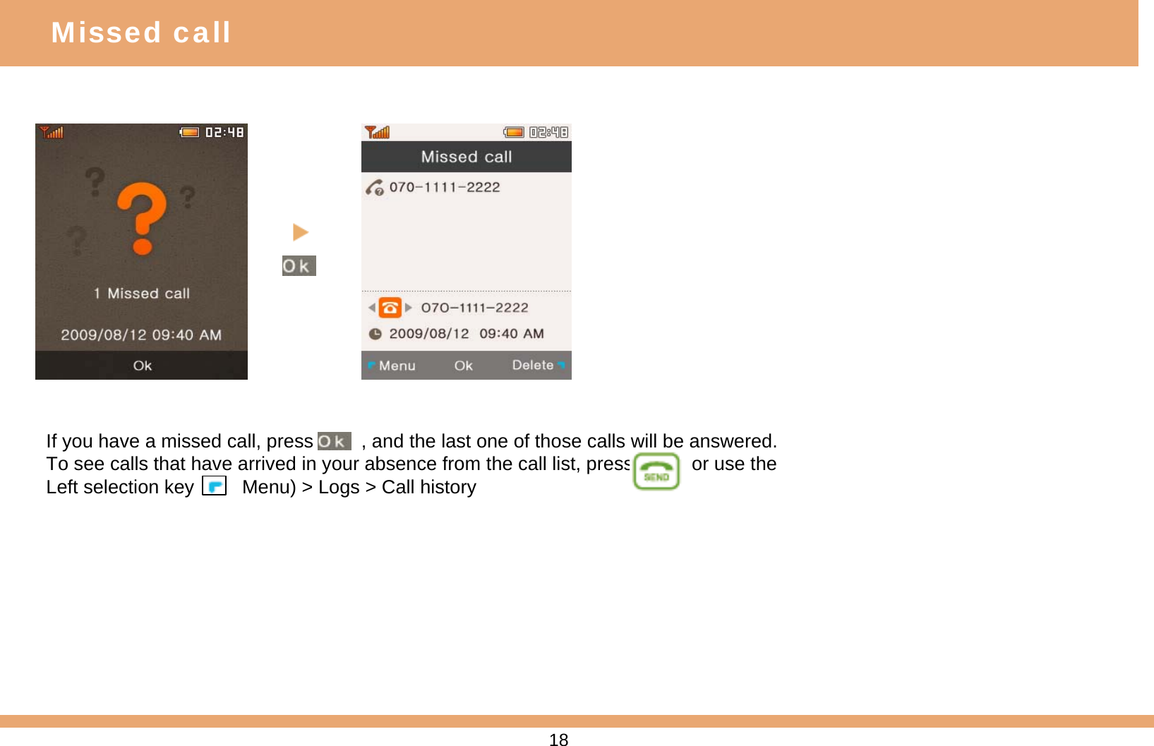 If you have a missed call, press         , and the last one of those calls will be answered. To see calls that have arrived in your absence from the call list, press           or use the Left selection key         Menu) &gt; Logs &gt; Call historyMissed call18