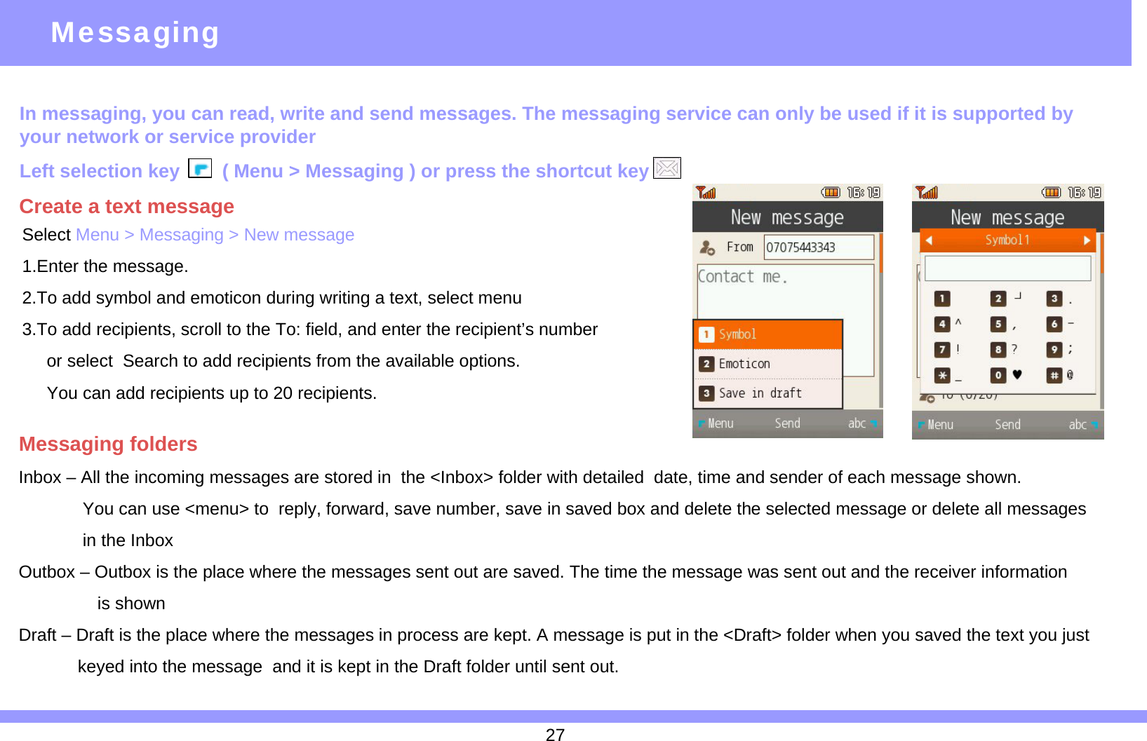 In messaging, you can read, write and send messages. The messaging service can only be used if it is supported by your network or service providerLeft selection key ( Menu &gt; Messaging ) or press the shortcut key Inbox – All the incoming messages are stored in  the &lt;Inbox&gt; folder with detailed  date, time and sender of each message shown.You can use &lt;menu&gt; to  reply, forward, save number, save in saved box and delete the selected message or delete all messagesin the InboxOutbox – Outbox is the place where the messages sent out are saved. The time the message was sent out and the receiver information is shownDraft – Draft is the place where the messages in process are kept. A message is put in the &lt;Draft&gt; folder when you saved the text you just       keyed into the message  and it is kept in the Draft folder until sent out.MessagingMessaging foldersCreate a text messageSelect Menu &gt; Messaging &gt; New message1.Enter the message.2.To add symbol and emoticon during writing a text, select menu3.To add recipients, scroll to the To: field, and enter the recipient’s number or select  Search to add recipients from the available options.You can add recipients up to 20 recipients.27