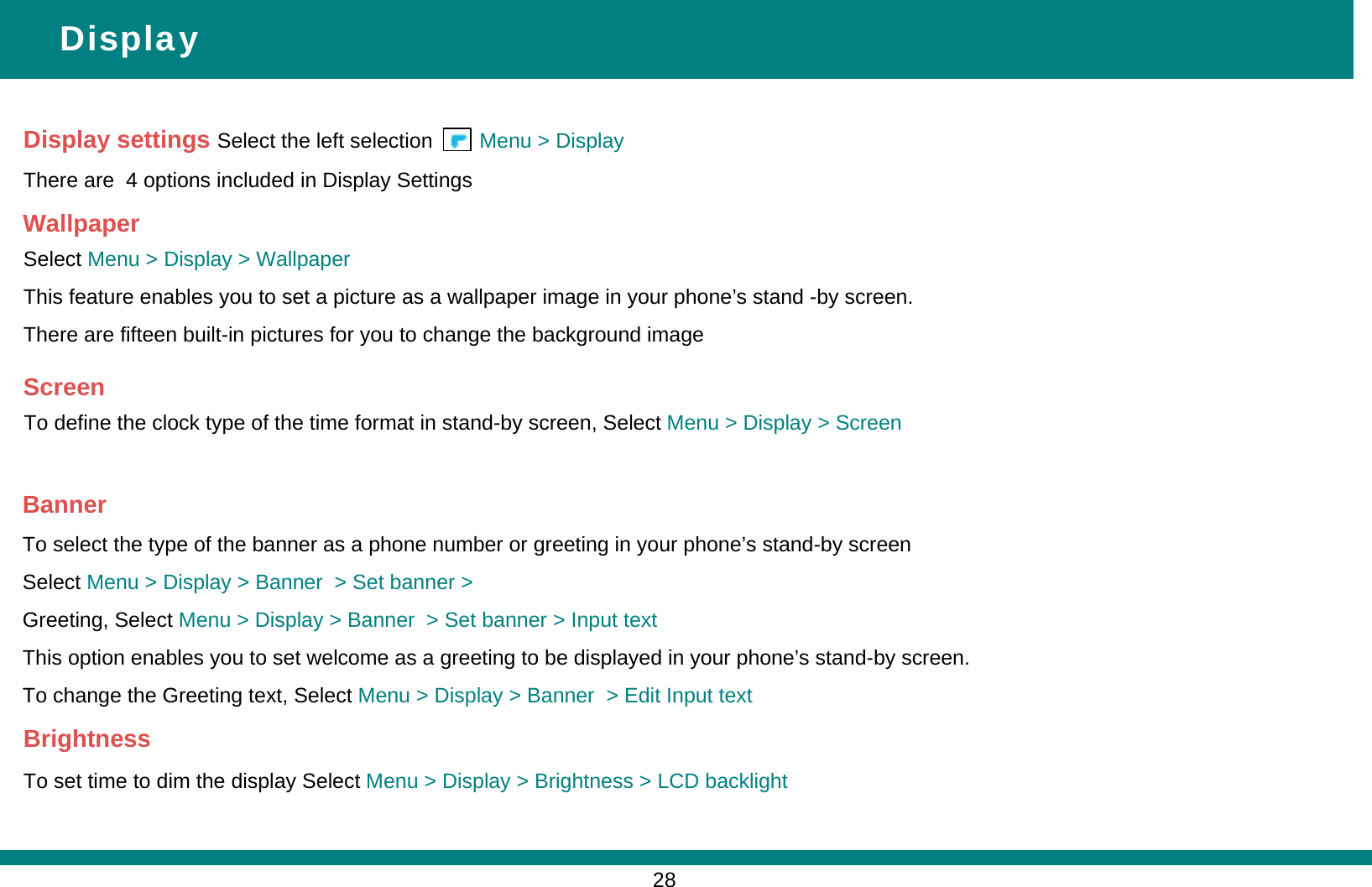 Display settings Select the left selection        Menu &gt; DisplayThere are  4 options included in Display SettingsDisplayWallpaperSelect Menu &gt; Display &gt; WallpaperThis feature enables you to set a picture as a wallpaper image in your phone’s stand -by screen. There are fifteen built-in pictures for you to change the background image ScreenTo define the clock type of the time format in stand-by screen, Select Menu &gt; Display &gt; ScreenBannerTo select the type of the banner as a phone number or greeting in your phone’s stand-by screen Select Menu &gt; Display &gt; Banner  &gt; Set banner &gt; Greeting, Select Menu &gt; Display &gt; Banner  &gt; Set banner &gt; Input textThis option enables you to set welcome as a greeting to be displayed in your phone’s stand-by screen. To change the Greeting text, Select Menu &gt; Display &gt; Banner  &gt; Edit Input textBrightnessTo set time to dim the display Select Menu &gt; Display &gt; Brightness &gt; LCD backlight28