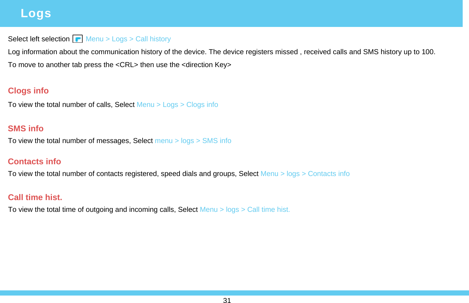 Select left selection        Menu &gt; Logs &gt; Call historyLog information about the communication history of the device. The device registers missed , received calls and SMS history up to 100. To move to another tab press the &lt;CRL&gt; then use the &lt;direction Key&gt;Clogs infoTo view the total number of calls, Select Menu &gt; Logs &gt; Clogs infoLogsSMS infoTo view the total number of messages, Select menu &gt; logs &gt; SMS infoContacts infoTo view the total number of contacts registered, speed dials and groups, Select Menu &gt; logs &gt; Contacts infoCall time hist.To view the total time of outgoing and incoming calls, Select Menu &gt; logs &gt; Call time hist.31