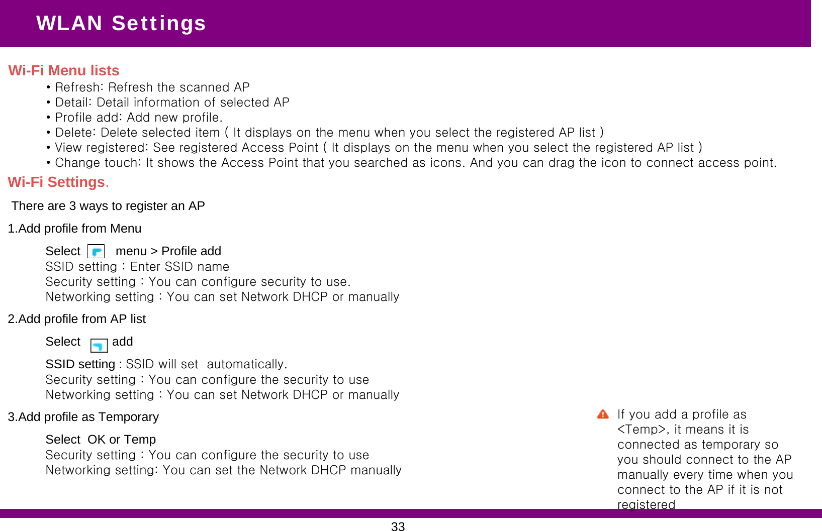 WLAN SettingsWi-Fi Settings.There are 3 ways to register an AP1.Add profile from MenuSelect          menu &gt; Profile add SSID setting : Enter SSID nameSecurity setting : You can configure security to use.Networking setting : You can set Network DHCP or manually2.Add profile from AP list Select         add SSID setting : SSID will set  automatically.Security setting : You can configure the security to useNetworking setting : You can set Network DHCP or manually3.Add profile as TemporarySelect  OK or TempSecurity setting : You can configure the security to useNetworking setting: You can set the Network DHCP manually    Wi-Fi Menu lists• Refresh: Refresh the scanned AP• Detail: Detail information of selected AP• Profile add: Add new profile. • Delete: Delete selected item ( It displays on the menu when you select the registered AP list )• View registered: See registered Access Point ( It displays on the menu when you select the registered AP list )• Change touch: It shows the Access Point that you searched as icons. And you can drag the icon to connect access point.33If you add a profile as &lt;Temp&gt;, it means it is connected as temporary so you should connect to the AP manually every time when you connect to the AP if it is not registered