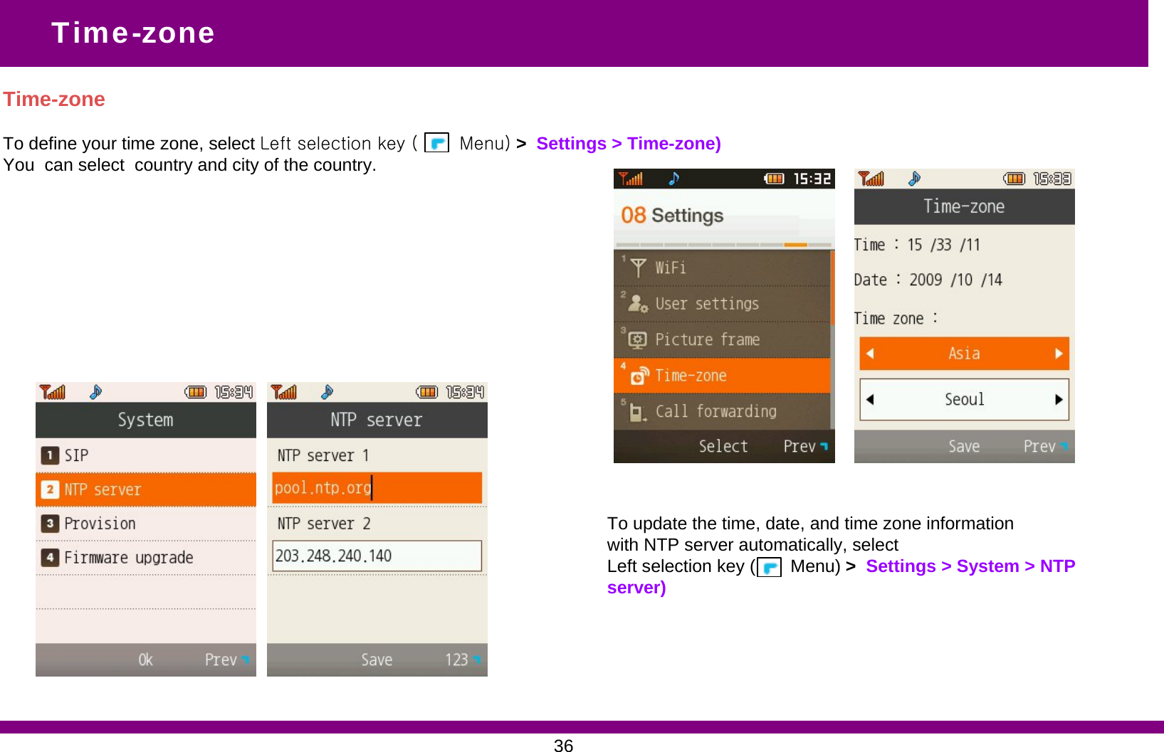 Time-zoneTo define your time zone, select Left selection key (       Menu) &gt;  Settings &gt; Time-zone)You  can select  country and city of the country. Time-zoneTo update the time, date, and time zone informationwith NTP server automatically, selectLeft selection key (       Menu) &gt;  Settings &gt; System &gt; NTP server)36